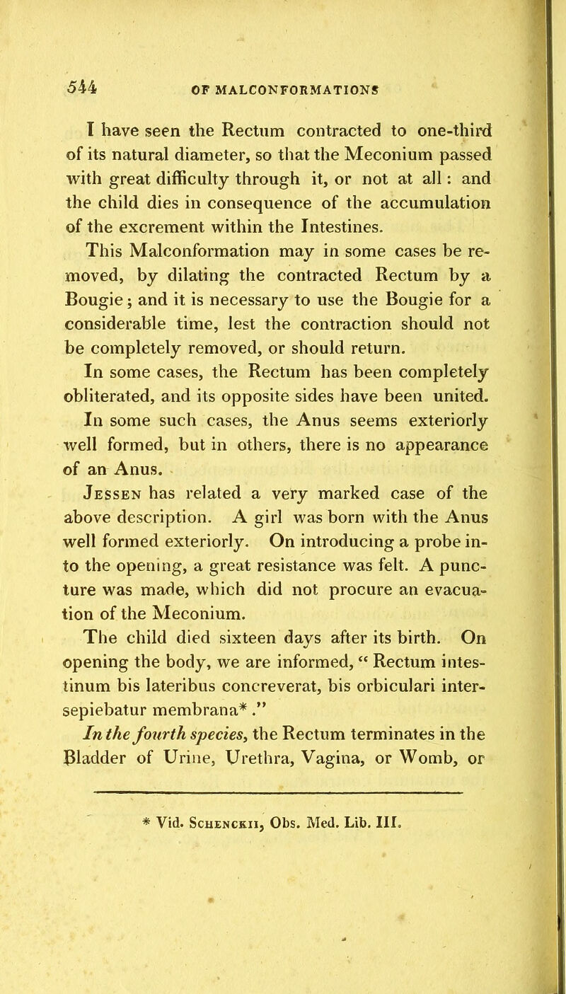 I have seen the Rectum contracted to one-third of its natural diameter, so that the Meconium passed with great difficuhy through it, or not at all: and the child dies in consequence of the accumulation of the excrement within the Intestines. This Malconformation may in some cases he re- moved, by dilating the contracted Rectum by a Bougie; and it is necessary to use the Bougie for a considerable time, lest the contraction should not be completely removed, or should return. In some cases, the Rectum has been completely obliterated, and its opposite sides have been united. In some such cases, the Anus seems exteriorly well formed, but in others, there is no appearance of an Anus. Jessen has related a very marked case of the above description. A girl was born with the Anus well formed exteriorly. On introducing a probe in- to the opening, a great resistance was felt. A punc- ture was made, which did not procure an evacua- tion of the Meconium. The child died sixteen days after its birth. On opening the body, we are informed,  Rectum intes- tinum bis lateribus concreverat, bis orbiculari inter- sepiebatur membrana*. In the fourth species, the Rectum terminates in the Bladder of Urine, Urethra, Vagina, or Womb, or * Vid. ScHENCKii, Obs. Med. Lib, III.