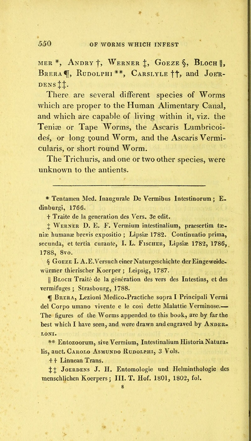 MER *, Andry t, Werner J, Goeze §, Bloch ||, Brera^, Rudolphi **, Carslyle ft? Joeh- densJJ. There are several different species of Worms which are proper to the Human Alimentary Canal, and which are capable of living within it, viz. the Tenios or Tape Worms, the Ascaris Lumbricoi- des', or long i;ound Worm, and the Ascaris Vermi- cularis, or short round Worm. The Trichuris, and one or two other species, were unknown to the antients. * Tentamea Med. Inaugurale De Vermibus Intestinorum; E- dinburgi, 1766. + Traite de la generation des Vers. 3e edit. + Werner D. E. F. Vermiura intestinalium, praesertim tae- nias humauae brevis expositio ; Lipsice 1782. Continuatio prima, secunda, et tertia curaute, I. L. Fischer, Lipsia^ 1782, 1786, 1788, Svo. § Goeze I. A.E.VersucheinerNaturgeschichte der Eingeweide- wUrmer thierischer Koerper ; Leipsig, 1787. II Block Traite de la generation des vers des Intestins, et des vermifuges; Strasbourg, 1788. ^ Brera, Lezioni Medico-Practiche sopra I Principali Verrai del Corpo umano vivente e le cosi dette Malattie Verminose.-— The figures of the Worms appended to this book, arc by far the best which I have seen, and were drawn and engraved by Andek- LONI. ** Entozoorum, sive Vermium, Intestinalium Historia Natura. lis, auct. Caroi.o Asmundo Rudolphi, 3 Vols. + + Linnean Trans. 4:+ JoERDENs J. H. Entomologie und Helminthologie des menschlichen Koerpers; III. T. Hof. 1801, 1802, fol. 8