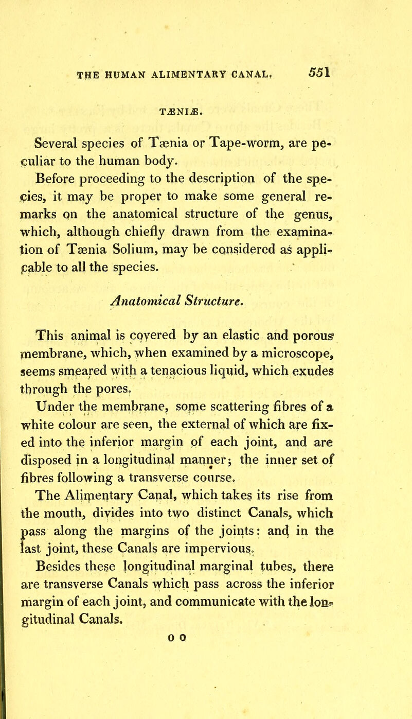 T^NIJE. Several species of Taenia or Tape-worm, are pe- culiar to the human body. Before proceeding to the description of the spe- pies, it may be proper to make some general re- marks on the anatomical structure of the genus, which, although chiefly drawn from the examina- tion of Taenia Solium, may be considered as appli- pable to all the species. Anatomical Structure. This animal is covered by an elastic and porous membrane, which, when examined by a microscope, seems smeared with a tenacious liquid, which exudes through the pores. Under the membrane, some scattering fibres of a white colour are seen, the external of which are fix- ed into the inferior margin of each joint, and are disposed \n a longitudinal manner; the inner set of fibres following a transverse course. The Alirpentary Canal, which takes its rise from the mouth, divides into two distinct Canals, which pass along the margins of the joints: an4 in the last joint, these Canals are impervious. Besides these longitudinal marginal tubes, there are transverse Canals which pass across the inferioF margin of each joint, and communicate with thelons gitudinal Canals. 0 0