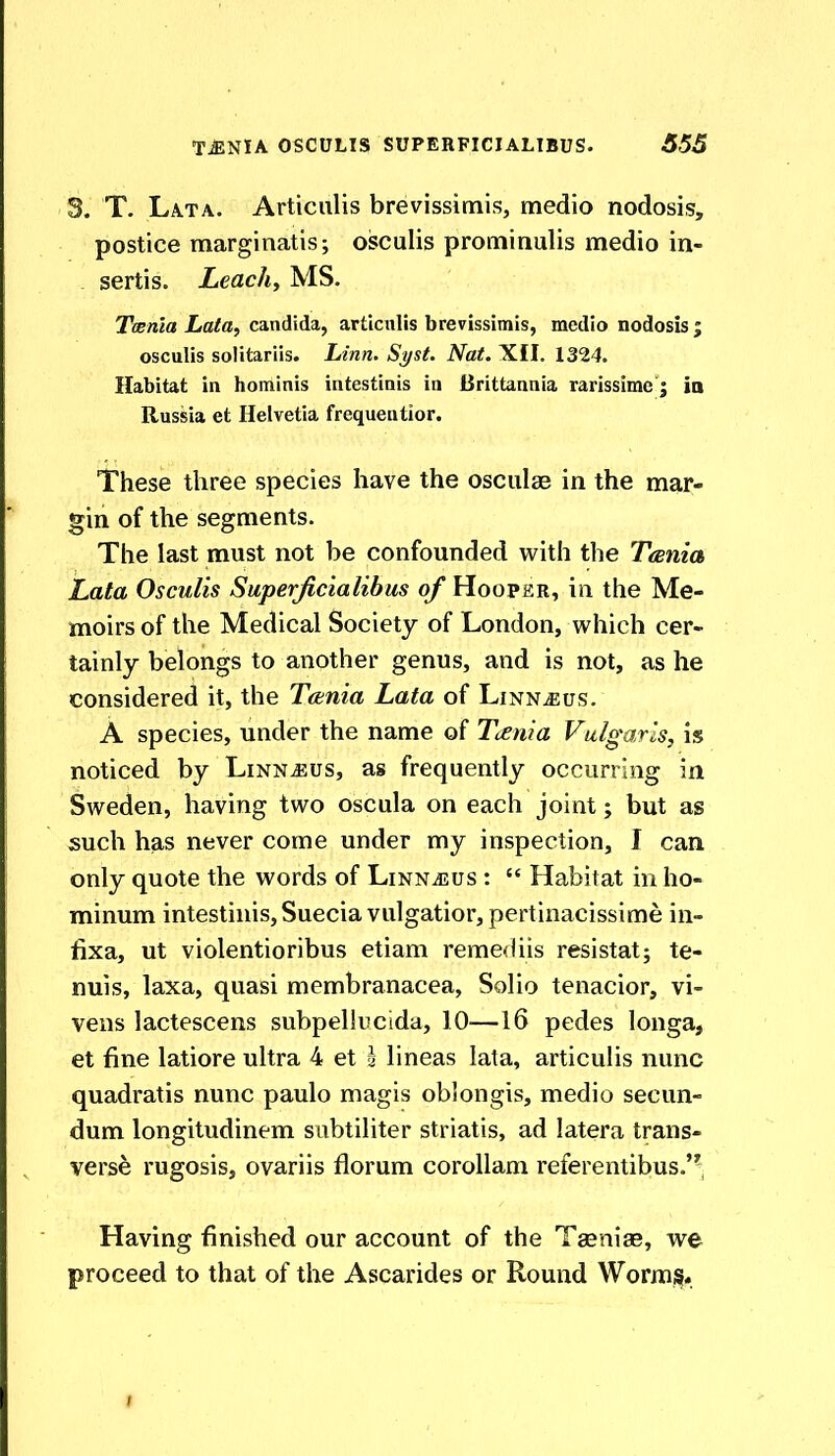 3. T. Lata. Articiilis brevissimis, medio nodosis, postice marginatis; oisculis proniinulis medio in- . sertis. Leach, MS. Twnla Lata, Candida, articnlis brevissimis, medio nodosis ; osculis solitariis. Linn. Si/st. Nat. XII. 1324. Habitat in hominis intestinis in Brittannia rarissime j ia Russia et Helvetia frequentior. These three species have the osculae in the mar- gin of the segments. The last must not be confounded with the Tania Lata Osculis Superjicialibus of Hooper, in the Me- moirs of the Medical Society of London, which cer- tainly belongs to another genus, and is not, as he considered it, the Tctnia Lata of Linnaeus. A species, under the name of Tcenia Vulgaris, is noticed by Linn^us, as frequently occurring in Sweden, having two oscula on each joint; but as such has never come under my inspection, I can only quote the words of Linnjjus :  Habitat in ho- minum intestinis, Sueciavulgatior,pertinacissime in- fixa, ut violentioribus etiam remediis resistat; te- nuis, laxa, quasi membranacea, Solio tenacior, vi- vens lactescens subpeHucida, 10—16 pedes longa, et fine latiore ultra 4 et i lineas lata, articulis nunc quadratis nunc paulo magis oblongis, medio secun- dum longitudinem subtiliter striatis, ad latera trans- verse rugosis, ovariis florum corollam referentibus.'^, Having finished our account of the Taeniae, we proceed to that of the Ascarides or Round Wormjs.