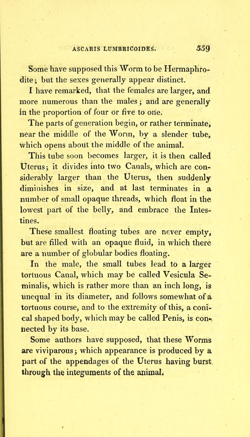 Some have supposed this Worm to be Hermaphro- dite; but the sexes generally appear distinct. 1 have remarked, that the females are larger, and more numerous than the males; and are generally in the proportion of four or five to one. The parts of generation begin, or rather terminate, near the middle of the Worm, by a slender tube, which opens aboUt the middle of the animal. This tube soon becomes larger, it is then called Uterus; it divides into two Canals, which are con- siderably larger than the Uterus, then suddenly diminishes in size, and at last terminates in a number of small opaque threads, which float in the lowest part of the belly, and embrace the Intes- tines. These smallest floating tubes are never empty, but are filled with an opaque fluid, in which there are a number of globular bodies floating. In the male, the small tubes lead to a larger tortuous Canal, which may be called Vesicula Se- minal is, which is rather more than an inch long, is unequal in its diameter, and follows somewhat of a tortuous course, and to the extremity of this, a coni- cal shaped body, which may be called Penis, is con*^ tiected by its base. Some authors have supposed, that these Worms are viviparous; which appearance is produced by a part of the appendages of the Uterus having burst, through the integuments of the animal.