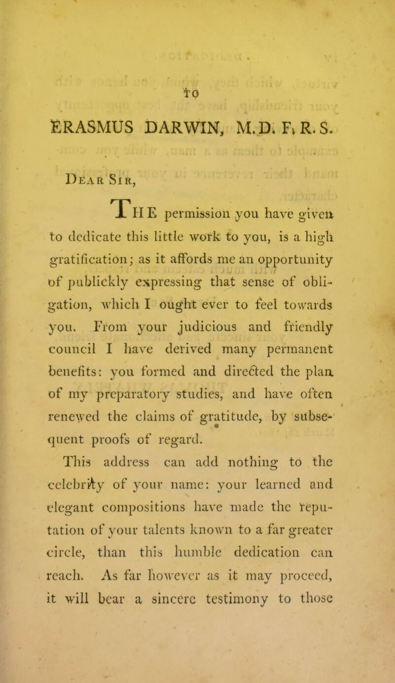 TO ERASMUS DARWIN, M.D. F> R. S. Dear Sir, Th E permission .you have given to dedicate this little work to you, is a high gratification; as it affords me an opportunity * J - > . x . • / of publickly expressing that sense of obli- gation, which I ought ever to feel towards you. From your judicious and friendly council I have derived many permanent benefits: you formed and dire&ed the plan of my preparatory studies, and have often renewed the claims of gratitude, by subse- quent proofs of regard. This address can add nothing to the celebrity of your name: your learned and elegant compositions have made the repu- tation of your talents known to a far greater circle, than this humble dedication can reach. As far however as it may proceed, it will bear a sincere testimony to those