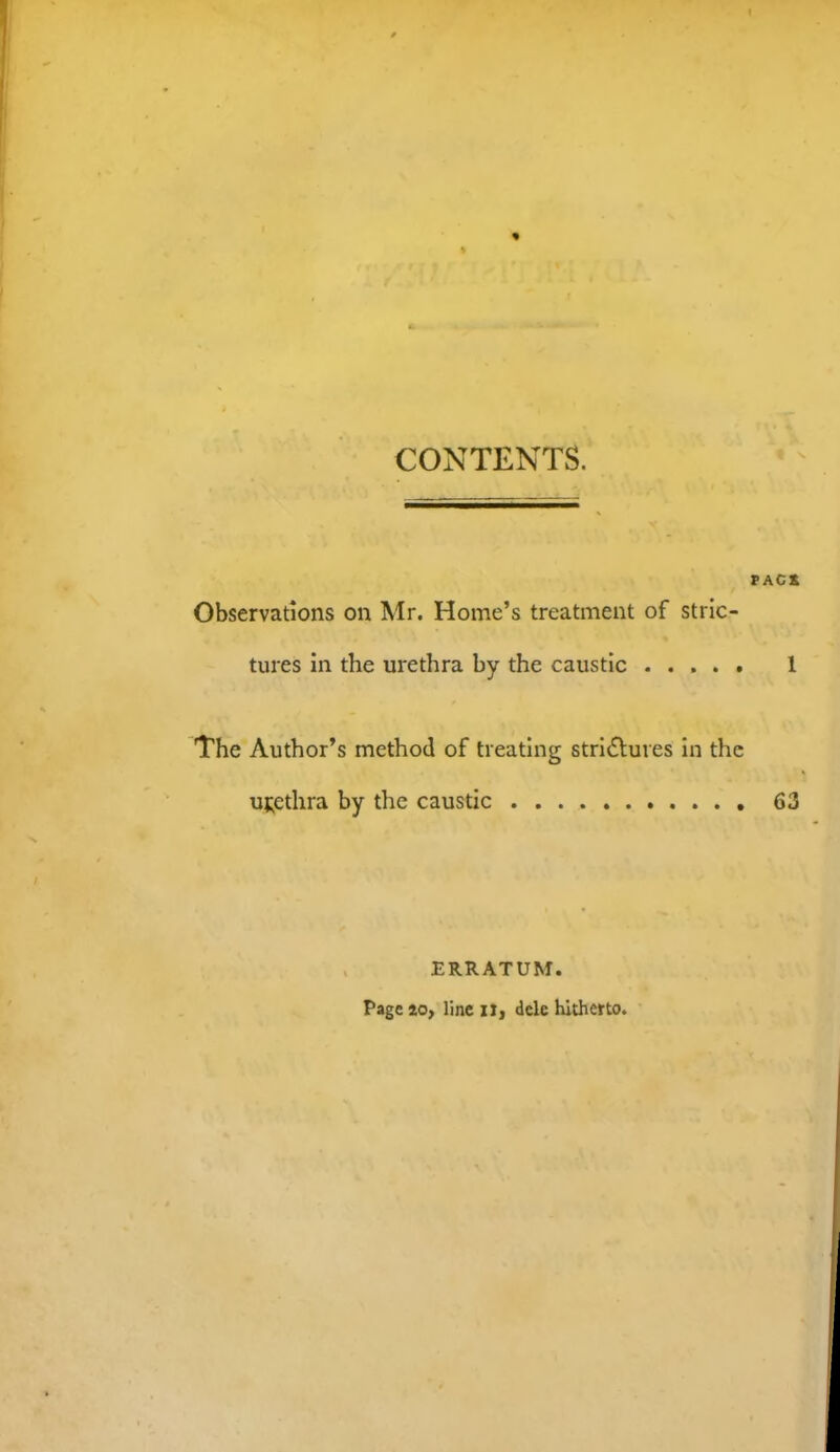 CONTENTS. Observations on Mr. Home’s treatment of stric- tures in the urethra by the caustic The Author’s method of treating stri6lures in the urethra by the caustic . . ERRATUM. Page to, line ij, dele hitherto.