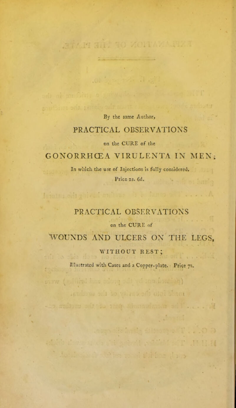 By the same Author, PRACTICAL OBSERVATIONS on die CURE of the GONORRHCEA VIRULENTA IN MEN; In which the use of Injections is fully considered. Price 2S. Cd. PRACTICAL OBSERVATIONS on the CURE of 'WOUNDS AND ULCERS ON THE LEGS, WITHOUT rest; Illustrated with Cases and a Copper-plate. Price 7s.