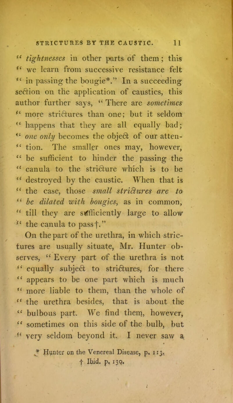 ft tightnesses in other parts of them; this (i we learn from successive resistance felt “ in passing* the bougie*.” In a succeeding section on the application of caustics, this author further says, “ There are sometimes <l more strictures than one; but it seldom “ happens that they are all equally bad; “ one only becomes the objeCt of our atten- “ tion. The smaller ones may, however, “ be sufficient to hinder the passing the u canula to the stricture which is to be “ destroyed by the caustic. When that is “ the case, those small strictures are to 11 be dilated with bougies, as in common, u till they are sufficiently large to allow (C the canula to passf.” On the part of the urethra, in which stric- tures are usually situate, Mr. Hunter ob- serves, u Every part of the urethra is not equally subjeCt to strictures, for there ic appears to be one part which is much “ more liable to them, than the whole of <c the urethra besides, that is about the “ bulbous part. We find them, however, “ sometimes on this side of the bulb, but \ “ very seldom beyond it. I never saw a - • * Hunter on the Venereal Disease, p. 1x3,