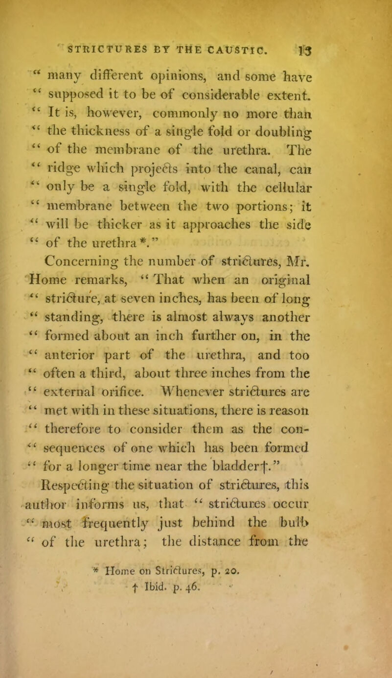 “ many different opinions, and some have “ supposed it to be of considerable extent. “ It is, however, commonly no more than <c the thickness of a single fold or doubling “ of the membrane of the urethra. The “ ridge which projects into the canal, can only be a single fold, with the cellular “ membrane between the two portions; it *l will be thicker as it approaches the side tl of the urethra*.” Concerning the number of strictures, Mr. Home remarks, “ That when an original “ stricture, at seven inches, has been of long “ standing, tlrere is almost always another “ formed about an inch further on, in the “ anterior part of the urethra, and too “ often a third, about three inches from the L “ external orifice. Whenever strictures are “ met with in these situations, there is reason il therefore to consider them as the con- <£ sequences of one which has been formed » for a longer time near the bladder j\” Respecting the situation of strictures, this author informs us, that “ strictures occur \ “ most frequently just behind the bulb “ of the urethra; the distance from the % * IToine on Striftures, p. 20.