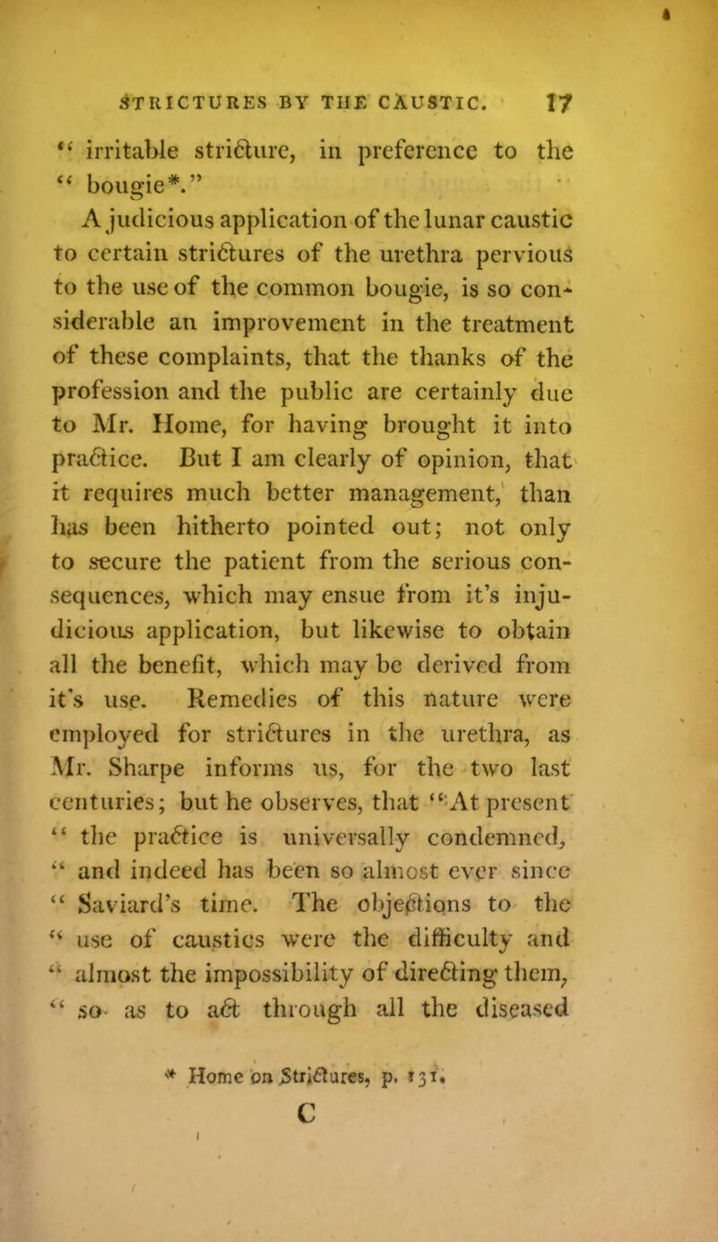 “ irritable stricture, in preference to the “ bougie*.” A judicious application of the lunar caustic to certain strictures of the urethra pervious to the use of the common bougie, is so con* siderable an improvement in the treatment of these complaints, that the thanks of the profession and the public are certainly due to Mr. Home, for having brought it into practice. But I am clearly of opinion, that it requires much better management, than lias been hitherto pointed out; not only to secure the patient from the serious con- sequences, which may ensue from it’s inju- dicious application, but likewise to obtain all the benefit, which may be derived from it's use. Remedies of this nature were employed for strictures in the urethra, as Mr. Sharpe informs us, for the two last centuries; but he observes, that “ At present “ the praCtice is universally condemned, “ and indeed lias been so almost ever since “ Saviard’s time. The objections to the “ use of caustics were the difficulty and “ almost the impossibility of directing them, “ so* as to aCfc through all the diseased * . . • * Home on Strictures, p. 131. c t