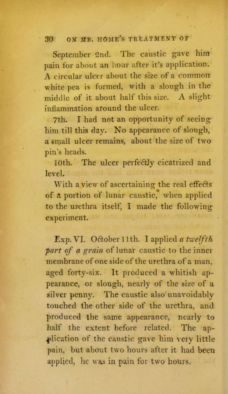 I 30 ON MB. home's treatment of r September 2nd. The caustic gave him pain for about an hour after it’s application. A circular ulcer about the size of a common white pea is formed, with a slough in the middle of it about half this size. A slight inflammation around the ulcer. 7th. I had not an opportunity of seeing him till this day. No appearance of slough, a small ulcer remains, about the size of two pin’s heads. 10th. The ulcer perfectly cicatrized and level. With a view of ascertaining the real effedts of a portion of lunar caustic, when applied to the urethra itself, I made the following experiment. . > Exp. VI. Odlober 11th. I applied a twelfth part of a grain of lunar caustic to the inner membrane of one side of the urethra of a man, aged forty-six. It produced a whitish ap- pearance, or slough, nearly of the size of a silver penny. The caustic also'unavoidably touched the other side of the urethra, and produced the same appearance, nearly to half the extent before related. The ap- plication of the caustic gave him very little pain, but about two hours after it had been applied, lie was in pain for two hours.