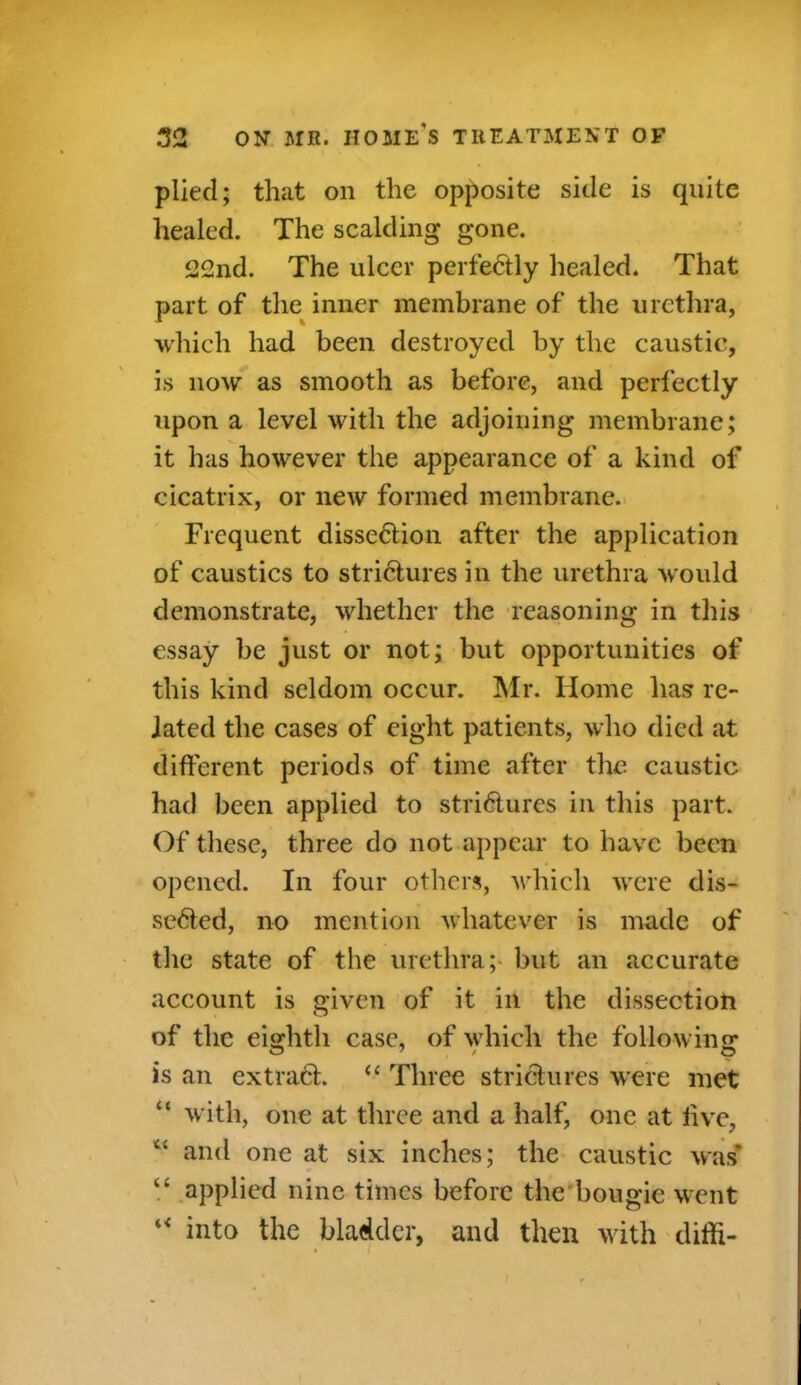 plied; that on the opposite side is quite healed. The scalding gone. 22nd. The ulcer perfectly healed. That part of the inner membrane of the urethra, which had been destroyed by the caustic, is now as smooth as before, and perfectly upon a level with the adjoining membrane; it has however the appearance of a kind of cicatrix, or new formed membrane. Frequent disseCtion after the application of caustics to strictures in the urethra would demonstrate, whether the reasoning in this essay be just or not; but opportunities of this kind seldom occur. Mr. Home has re- lated the cases of eight patients, who died at different periods of time after the caustic had been applied to strictures in this part. Of these, three do not appear to have been opened. In four others, which were dis- sected, no mention whatever is made of the state of the urethra; but an accurate account is given of it in the dissectioh of the eighth case, of which the following is an extract. “ Three strictures were met “ with, one at three and a half, one at live, “ and one at six inches; the caustic was* “ applied nine times before the bougie went u into the bladder, and then with diffi- i