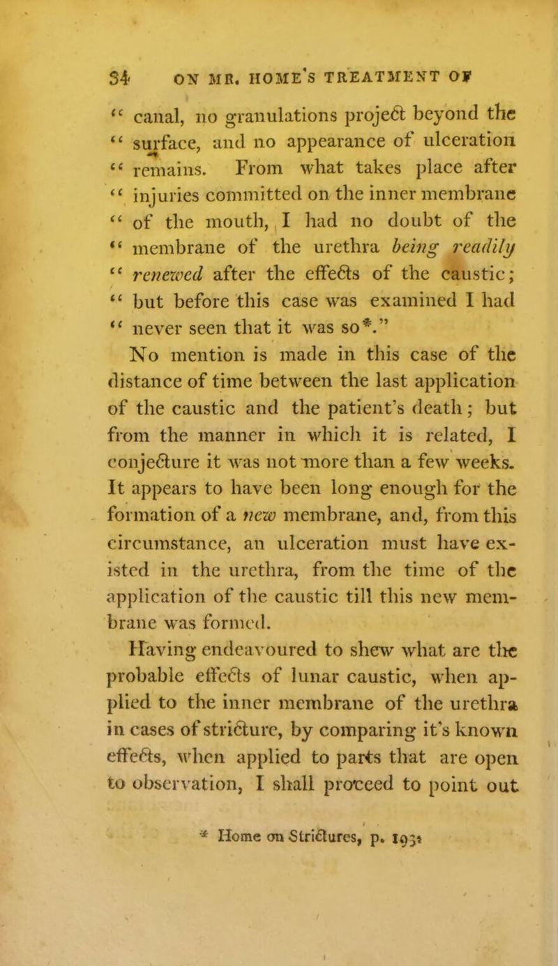 (c canal, no granulations project beyond the “ surface, and no appearance of ulceration te remains. From what takes place after “ injuries committed on the inner membrane “ of the mouth, I had no doubt of the “ membrane of the urethra being readily i( renewed after the effe6ts of the caustic; “ but before this case was examined I had “ never seen that it was so*.” No mention is made in this case of the distance of time between the last application of the caustic and the patient's death; but from the manner in which it is related, I conje6ture it was not more than a few weeks. It appears to have been long enough for the formation of a new membrane, and, from this circumstance, an ulceration must have ex- isted in the urethra, from the time of the application of the caustic till this new mem- brane was formed. Having endeavoured to shew what are the probable elfe&s of lunar caustic, when ap- plied to the inner membrane of the urethra in cases of stricture, by comparing it's known effects, when applied to parts that are open to observation, I shall proceed to point out * Home on Stri£lurcs, p. 1034