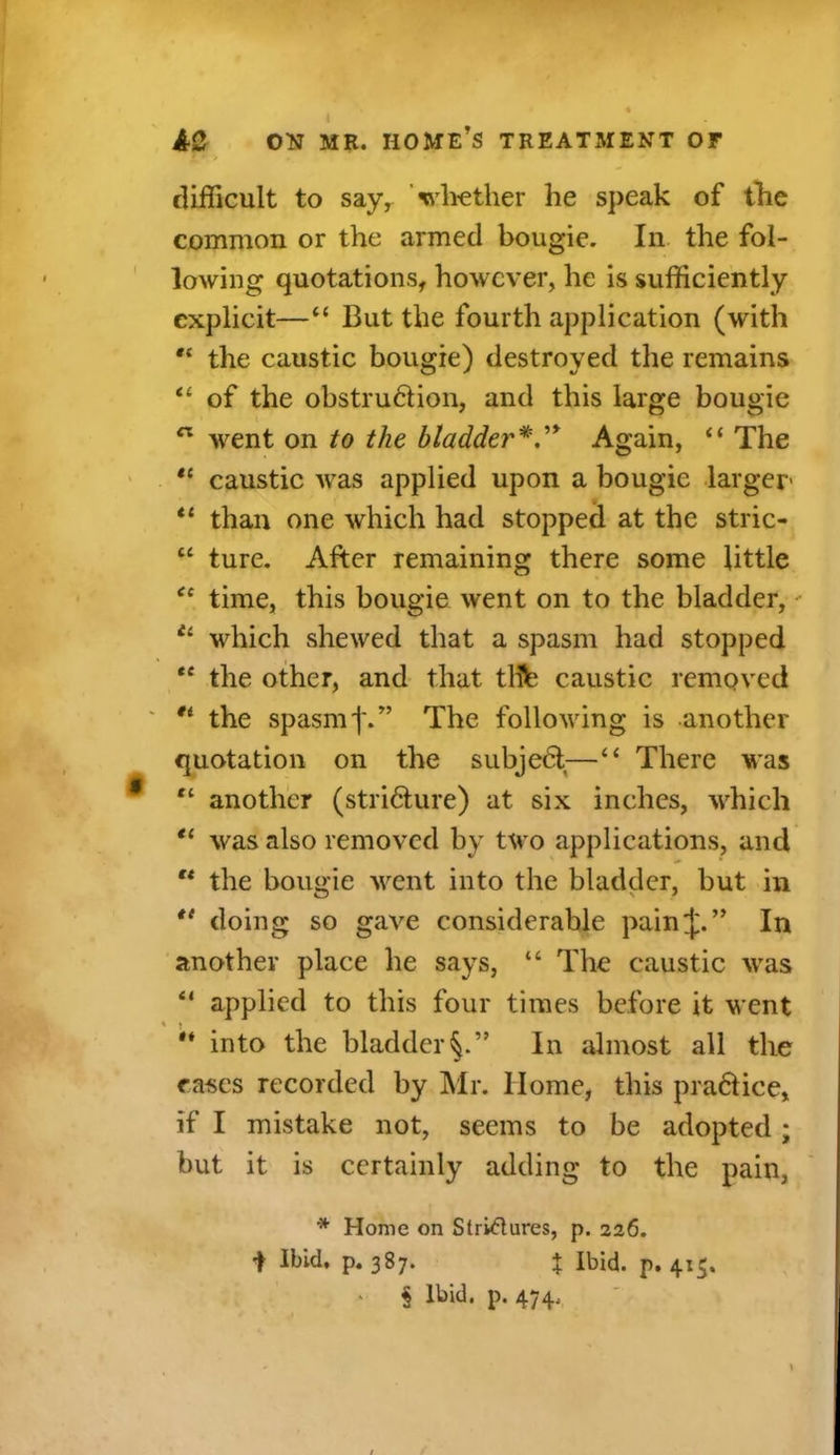 I AC ON MR. home’s treatment or t difficult to say, ’whether he speak of the common or the armed bougie. In the fol- lowing quotations, however, he is sufficiently explicit—“ But the fourth application (with “ the caustic bougie) destroyed the remains “ of the obstruHion, and this large bougie n went on to the bladder*.'* Again, “ The “ caustic was applied upon a bougie larger “ than one which had stopped at the stric- “ ture. After remaining there some little “ time, this bougie went on to the bladder,' £‘ which shewed that a spasm had stopped “ the other, and that tlfc caustic removed '* the spasm'I'.” The following is another quotation on the subjedt—“ There was tl another (stri&ure) at six inches, which tc was also removed by two applications, and “ the bougie went into the bladder, but in doing so gave considerable painj.” In another place he says, “ The caustic was “ applied to this four times before it went '* into the bladder^.” In almost all the cases recorded by Mr. Home, this pra6lice, if I mistake not, seems to be adopted; but it is certainly adding to the pain, * Home on Strictures, p. 226. i Ibid, p. 387. % Ibid. p. 415. § Ibid. p. 474,