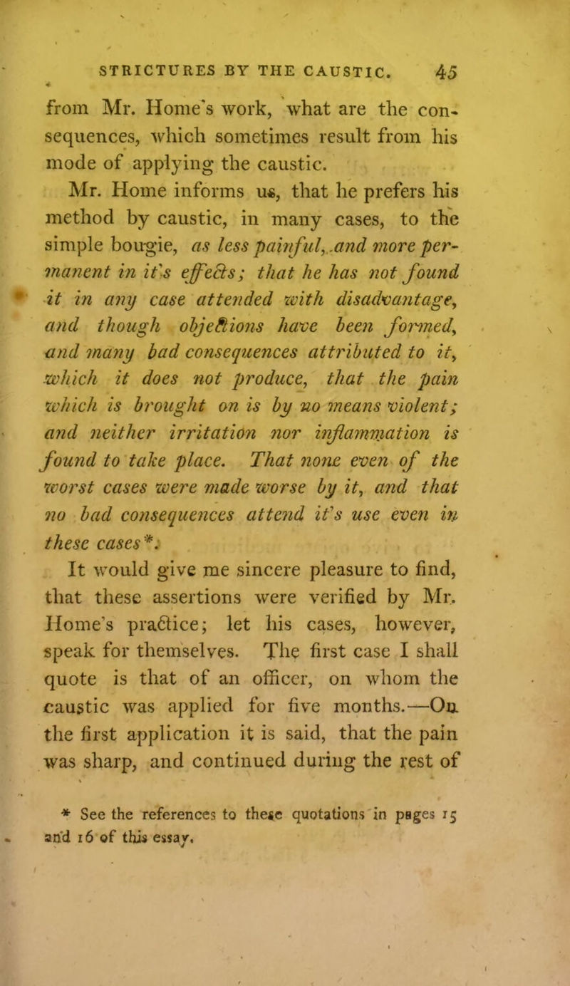 from Mr. Home's work, what are the con- sequences, which sometimes result from his mode of applying the caustic. Mr. Home informs u«, that he prefers his method by caustic, in many cases, to the simple bougie, as less pawful, .and more per- manent in it's effects; that he has not found it in any case attended with disadvantage, and though objections have been formed, and many bad consequences attributed to it, which it does not produce, that the pain •which is brought on is by no means violent; and neither irritation nor inflammation is found to take place. That none even of the worst cases were made worse by it, and that no bad consequences attend it's use even in these cases'*. It would give me sincere pleasure to find, that these assertions were verified by Mr. Home’s pra&ice; let his cases, however, speak for themselves. The first case I shall quote is that of an officer, on whom the caustic was applied for five months.—On the first application it is said, that the pain was sharp, and continued during the rest of i — * See the references to these quotations in pages 15 and 16 of this essay.