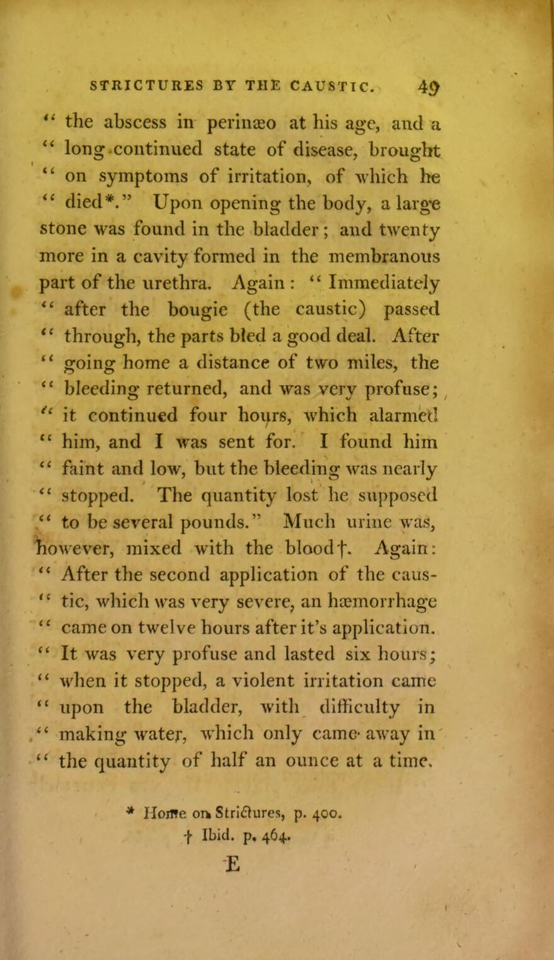 il the abscess in perinaeo at his age, and a “ long .continued state of disease, brought “ on symptoms of irritation, of which he “ died*.” Upon opening the body, a large stone was found in the bladder; and twenty more in a cavity formed in the membranous part of the urethra. Again : “ Immediately “ after the bougie (the caustic) passed t( through, the parts bled a good deal. After “ going home a distance of two miles, the “ bleeding returned, and was very profuse; “ it continued four hours, which alarmed <c him, and I was sent for. I found him “ faint and low, but the bleeding was nearly “ stopped. The quantity lost he supposed “ to be several pounds.” Much urine was, however, mixed with the bloodf. Again: 11 After the second application of the caus- “ tic, which was very severe, an haemorrhage “ came on twelve hours after it’s application. “ It was very profuse and lasted six hours; “ when it stopped, a violent irritation came “ upon the bladder, with difficulty in “ making water, which only came* away in “ the quantity of half an ounce at a time. * Home or* Stri&ures, p.400. f Ibid. p. 464. E V.