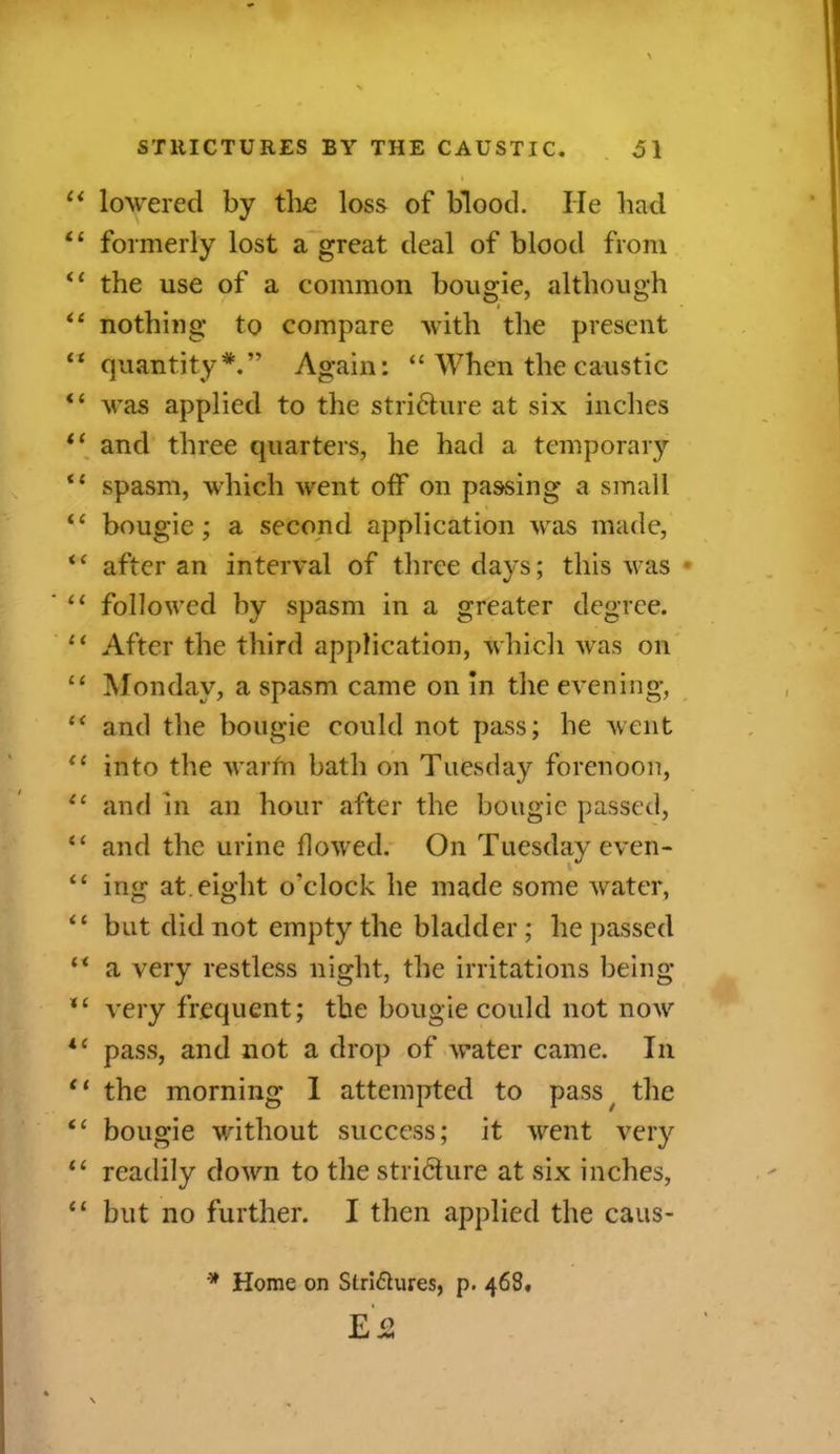 “ lowered by the loss of blood. He had. “ formerly lost a great deal of blood from <£ the use of a common bougie, although ££ nothing to compare with the present ££ quantity*.” Again: “ When the caustic <£ was applied to the striHure at six inches “ and three quarters, he had a temporary ££ spasm, which went off on passing a small ££ bougie; a second application was made, ££ after an interval of three days; this was “ followed by spasm in a greater degree. “ After the third application, which was on ££ Monday, a spasm came on in the evening, “ and the bougie could not pass; he went “ into the warfn bath on Tuesday forenoon, ££ and in an hour after the bougie passed, “ and the urine flowed. On Tuesday even- ££ ing at. eight o’clock he made some water, ££ but did not empty the bladder ; he passed ££ a very restless night, the irritations being *£ very frequent; the bougie could not now ic pass, and not a drop of water came. In £< the morning I attempted to pass the ££ bougie without success; it went very ££ readily down to the stricture at six inches, ££ but no further. I then applied the caus- * Home on Slri&ures, p. 468. E2