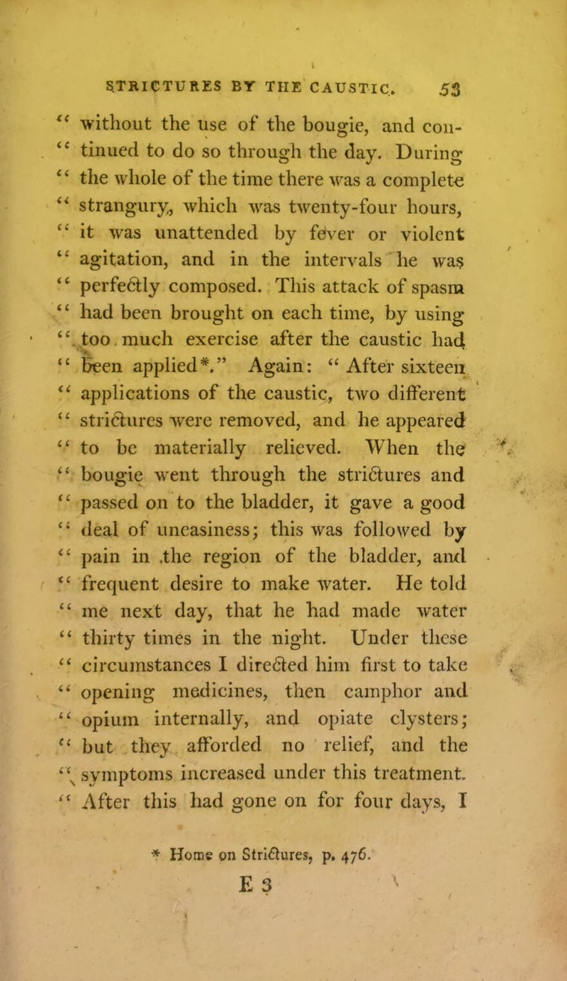 “ without the use of the bougie, and con- “ tinued to do so through the day. During 4 ‘ the whole of the time there was a complete “ strangury, which was twenty-four hours, “ it was unattended by fever or violent agitation, and in the intervals he was “ perfectly composed. This attack of spasm ‘£ had been brought on each time, by using “ too much exercise after the caustic had tc been applied*.” Again: “ After sixteen “ applications of the caustic, two different “ strictures were removed, and he appeared “ to be materially relieved. When the “ bougie went through the striHures and “ passed on to the bladder, it gave a good c< deal of uneasiness; this was followed by “ pain in .the region of the bladder, and “ frequent desire to make water. He told “ me next day, that he had made water “ thirty times in the night. Under these “ circumstances I directed him first to take “ opening medicines, then camphor and “ opium internally, and opiate clysters; u but they afforded no relief, and the symptoms increased under this treatment “ After this had gone on for four days, I * Home on Stridures, p. 476. E 3