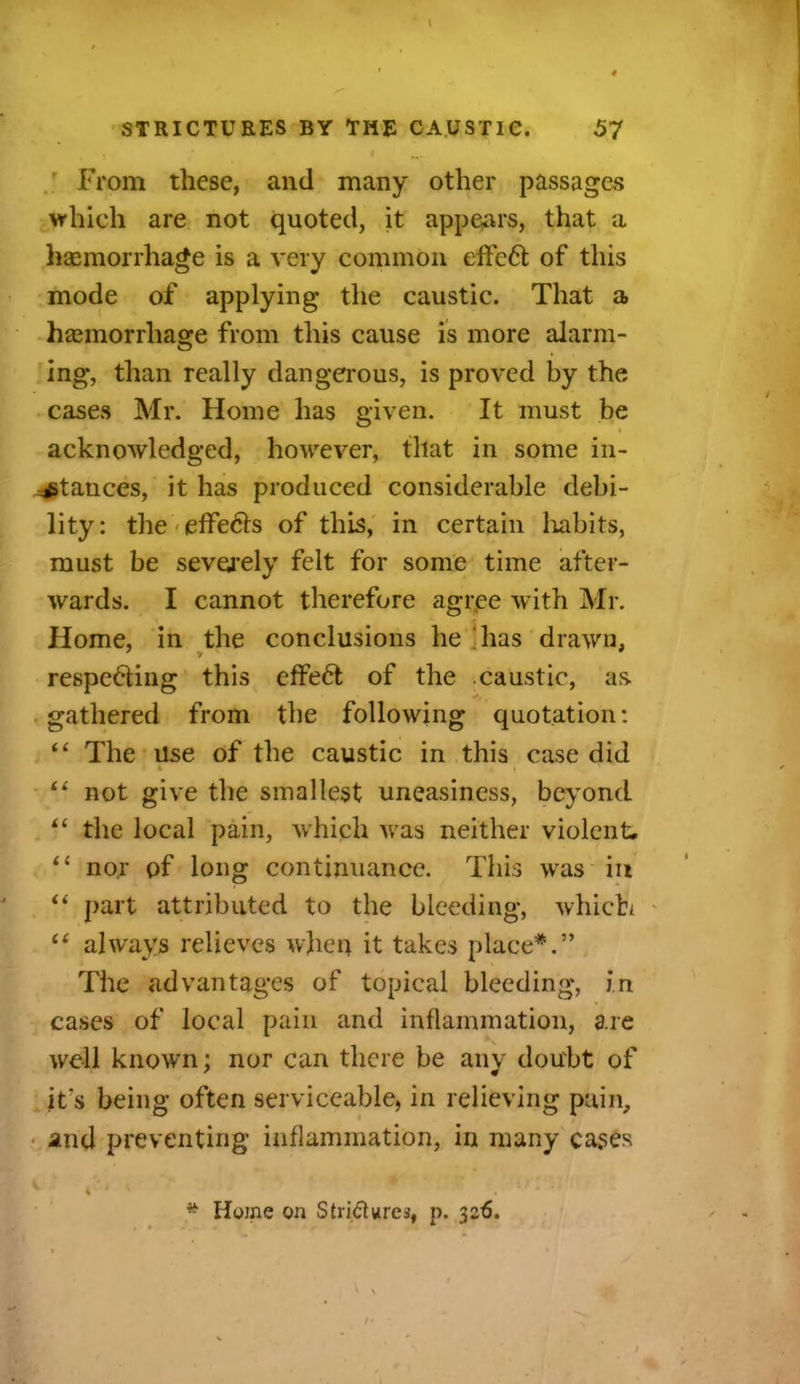 , 1 ' f ... From these, and many other passages which are not quoted, it appears, that a haemorrhage is a very common effcCt of this mode of applying the caustic. That a haemorrhage from this cause is more alarm- ing, than really dangerous, is proved by the cases Mr. Home has given. It must be acknowledged, however, that in some in- stances, it has produced considerable debi- lity: the effe&s of this, in certain habits, must be severely felt for some time after- wards. I cannot therefore agree with Mr. Home, in the conclusions he has drawn, respecting this cffeCt of the caustic, as gathered from the following quotation: “ The use of the caustic in this case did “ not give the smallest uneasiness, beyond “ the local pain, which was neither violent. “ nor of long continuance. This was in “ part attributed to the bleeding, which “ always relieves when it takes place*.” The advantages of topical bleeding, in cases of local pain and inflammation, are well known; nor can there be any doubt of it's being often serviceable, in relieving pain, and preventing inflammation, in many cases