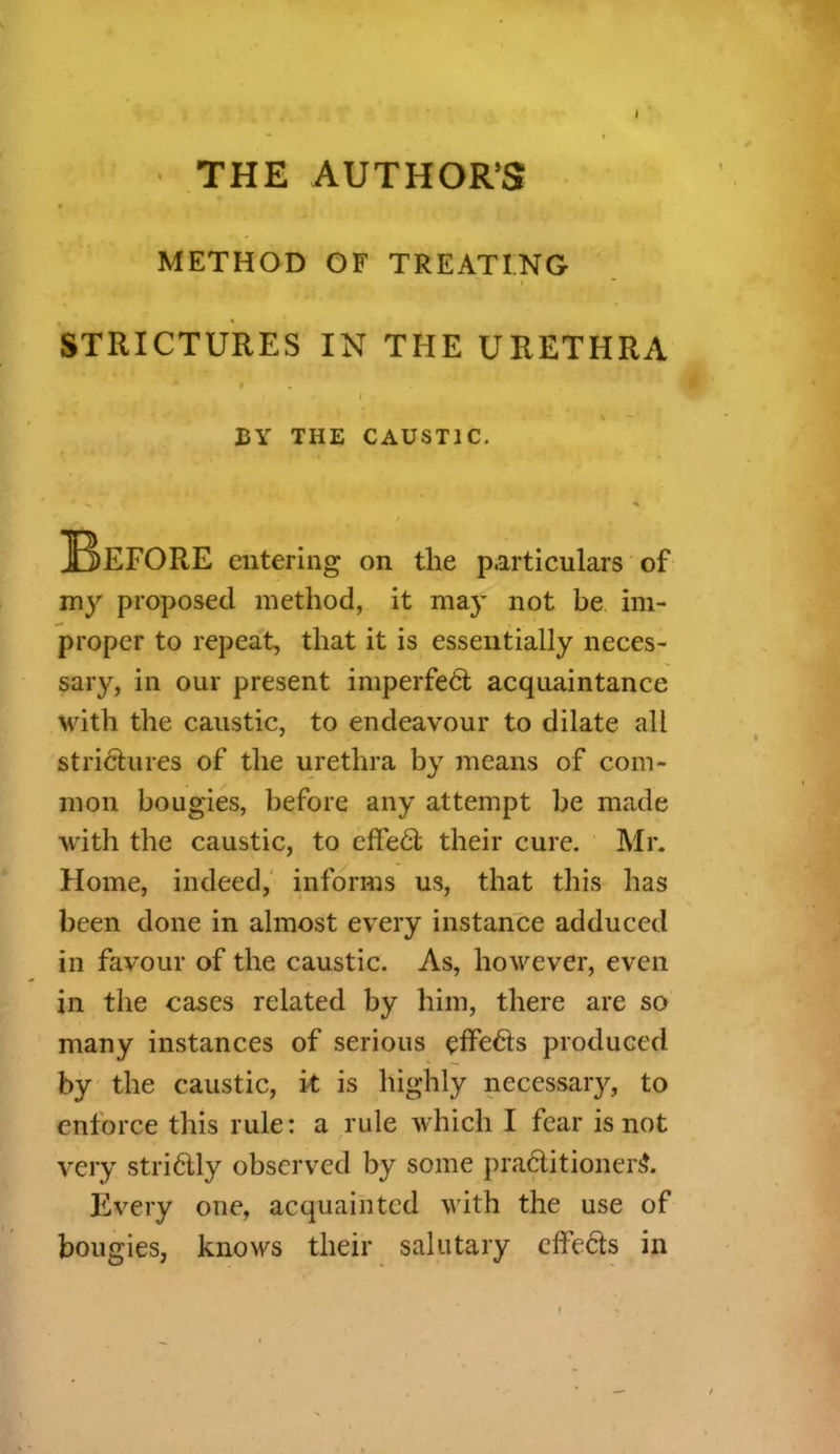 I THE AUTHOR’S METHOD OF TREATING STRICTURES IN THE URETHRA my proposed method, it may not be im- proper to repeat, that it is essentially neces- sary, in our present imperfeCt acquaintance with the caustic, to endeavour to dilate all strictures of the urethra by means of com- mon bougies, before any attempt be made with the caustic, to cffeCt their cure. Mr. Home, indeed, informs us, that this has been done in almost every instance adduced in favour of the caustic. As, however, even in the cases related by him, there are so many instances of serious effects produced by the caustic, it is highly necessary, to enforce this rule: a rule which I fear is not very striClly observed by some practitioner^. Every one, acquainted with the use of bougies, knows their salutary effects in BY THE CAUSTIC. entering on the particulars of