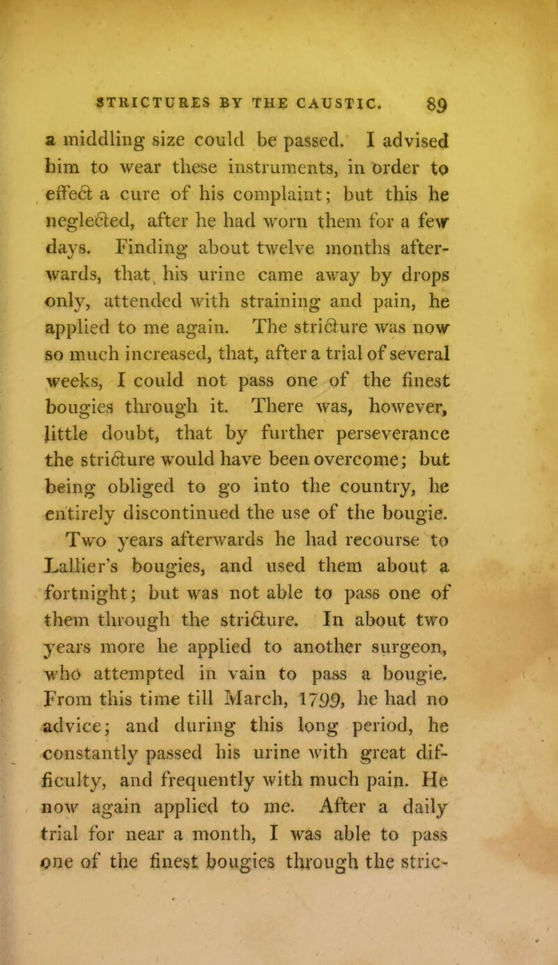 a middling size could be passed. I advised him to wear these instruments, in order to effect a cure of his complaint; but this lie neglected, after he had worn them for a few days. Finding about twelve months after- wards, that his urine came away by drops only, attended with straining and pain, he applied to me again. The stricture was now so much increased, that, after a trial of several weeks, I could not pass one of the finest bougies through it. There was, however, little doubt, that by further perseverance the stricture would have been overcome; but being obliged to go into the country, he entirely discontinued the use of the bougie. Two years afterwards he had recourse to Lallier’s bougies, and used them about a fortnight; but was not able to pass one of them through the stri&ure. In about two years more he applied to another surgeon, who attempted in vain to pass a bougie. From this time till March, 1799? he had no advice; and during this long period, he constantly passed his urine with great dif- ficulty, and frequently with much pain. He now again applied to me. After a daily trial for near a month, I was able to pass one of the finest bougies through the stric-