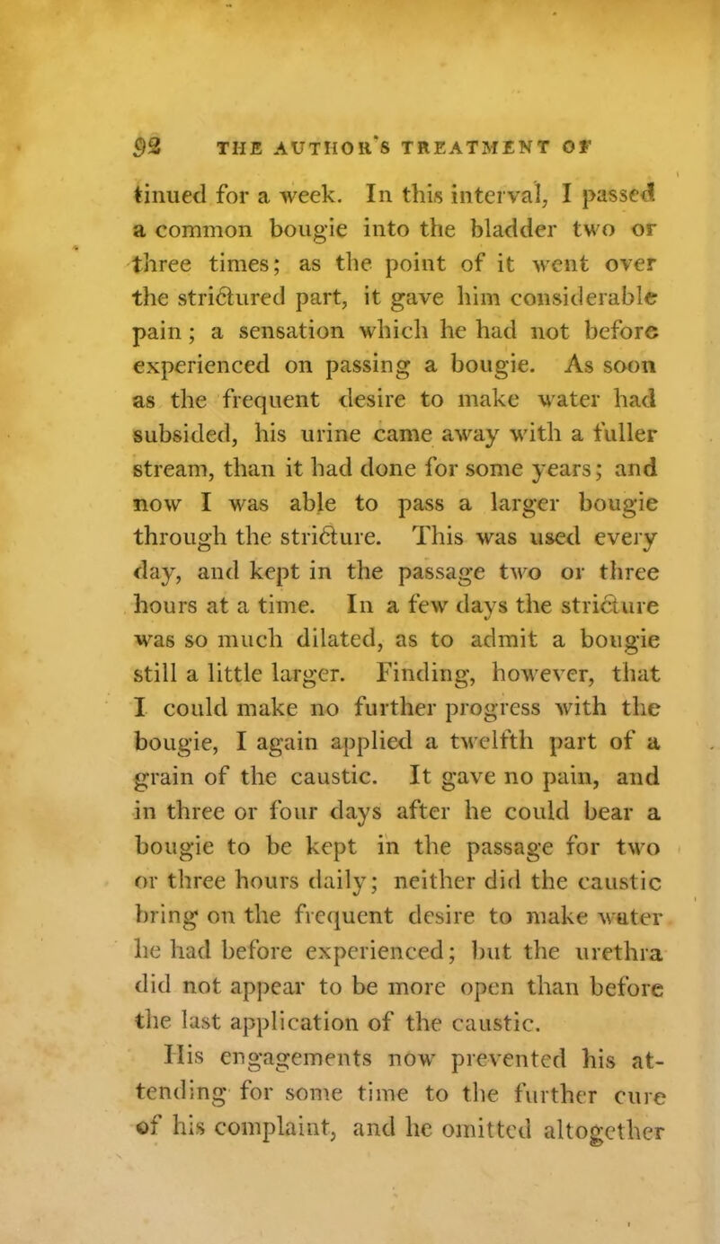 tinued for a week. In this interval, I passed, a common bougie into the bladder two or three times; as the point of it went over the stridlured part, it gave him considerable pain; a sensation which he had not before experienced on passing a bougie. As soon as the frequent desire to make water had subsided, his urine came away with a fuller stream, than it had done for some years; and now I was able to pass a larger bougie through the stridture. This was used every day, and kept in the passage two or three hours at a time. In a few days the stricture was so much dilated, as to admit a bougie still a little larger. Finding, however, that I could make no further progress writh the bougie, I again applied a twelfth part of a grain of the caustic. It gave no pain, and in three or four days after he could bear a bougie to be kept in the passage for two or three hours daily; neither did the caustic bring on the frequent desire to make water lie had before experienced; but the urethra did not appear to be more open than before the last application of the caustic. Ilis engagements now prevented his at- tending for some time to the further cure of his complaint, and he omitted altogether