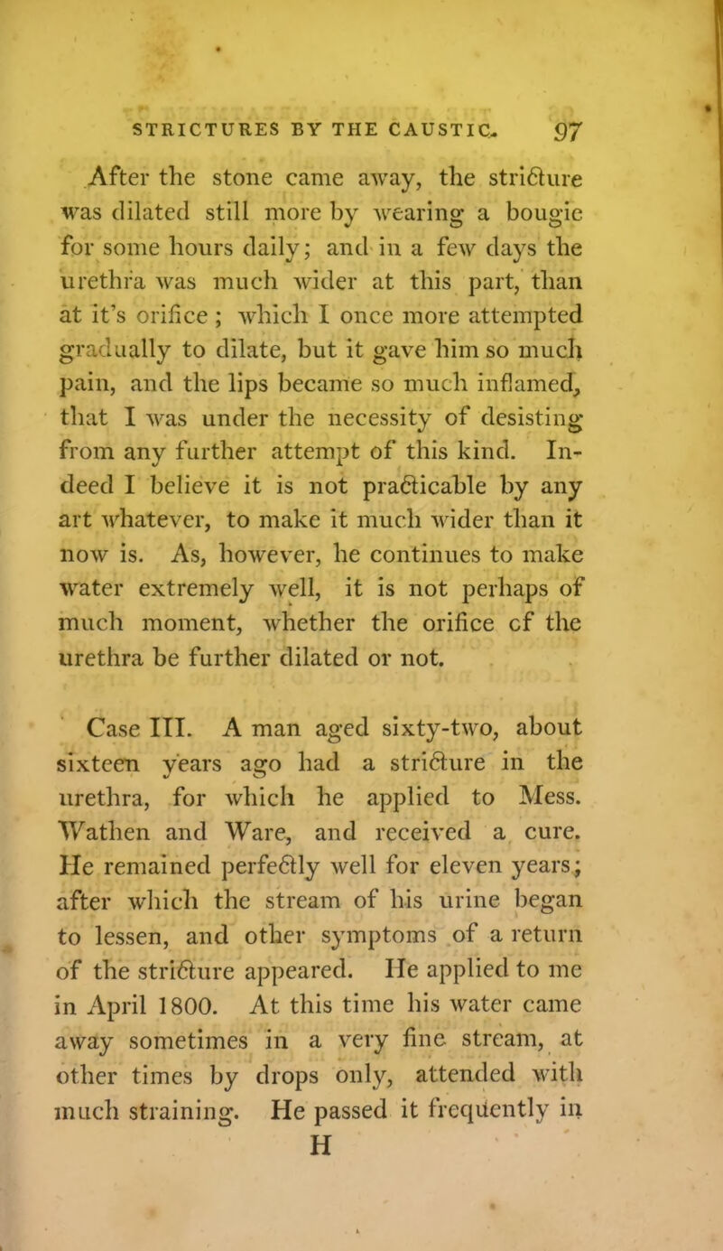 After the stone came away, the strifture was dilated still more by wearing a bougie for some hours daily; and in a few days the urethra was much wider at this part, than at it’s orifice ; which I once more attempted gradually to dilate, but it gave him so much pain, and the lips became so much inflamed, that I was under the necessity of desisting from any further attempt of this kind. In- deed I believe it is not pra&icable by any art whatever, to make it much wider than it now is. As, however, he continues to make water extremely well, it is not perhaps of much moment, whether the orifice cf the urethra be further dilated or not. Case III. A man aged sixty-two, about sixteen years aaro had a stricture in the */ o urethra, for which he applied to Mess. Watlien and Ware, and received a cure. He remained perfe6tly well for eleven years; after which the stream of his urine began to lessen, and other symptoms of a return of the stri&ure appeared. lie applied to me in April 1800. At this time his water came away sometimes in a very fine stream, at other times by drops only, attended with much straining. He passed it frequently in H