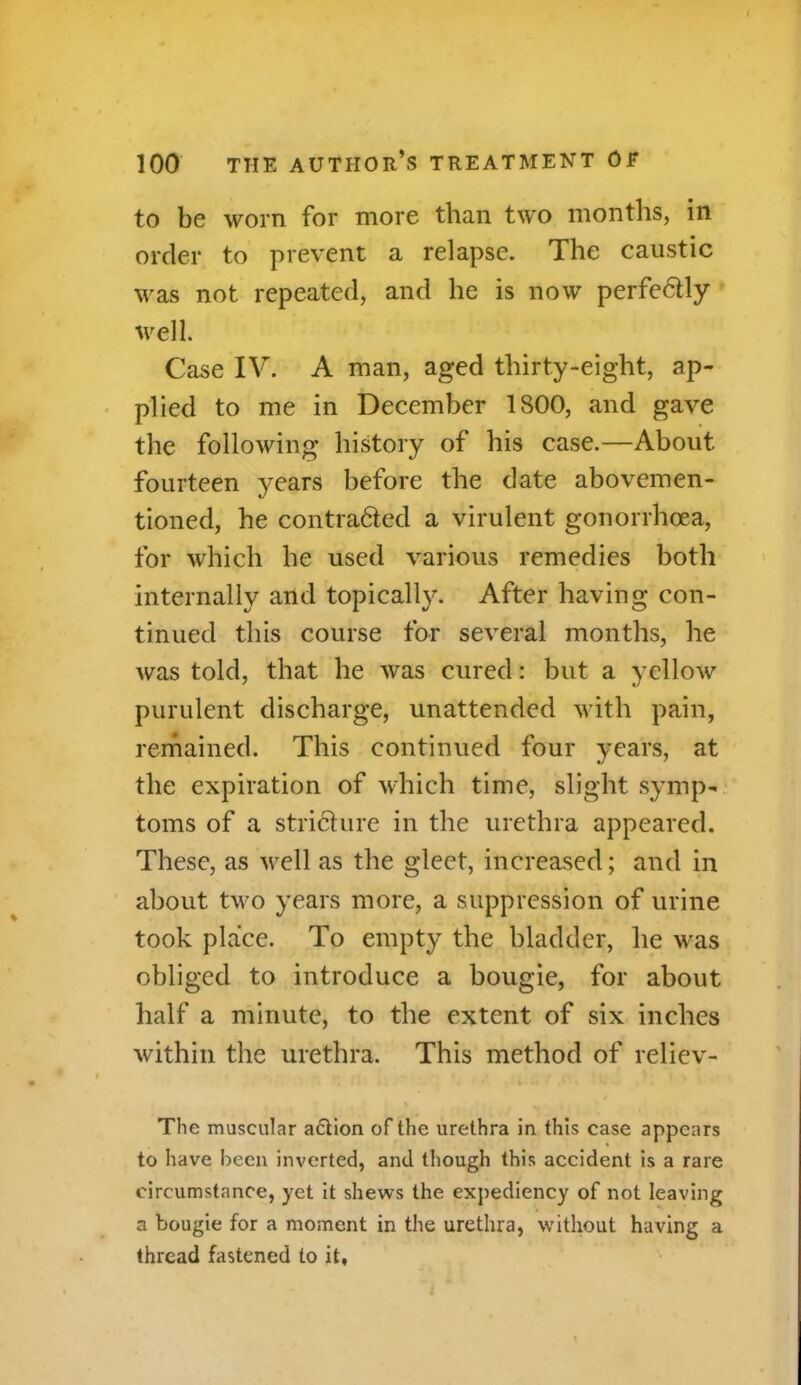 to be worn for more than two months, in order to prevent a relapse. The caustic was not repeated, and he is now perfedtly well. Case IV. A man, aged thirty-eight, ap- plied to me in December 1800, and gave the following history of his case.—About fourteen years before the date abovemen- tioned, he contra&ed a virulent gonorrhoea, for which he used various remedies both internally and topically. After having con- tinued this course for several months, he Avas told, that he Avas cured: but a yelloAv purulent discharge, unattended with pain, remained. This continued four years, at the expiration of which time, slight symp- toms of a stricture in the urethra appeared. These, as Arell as the gleet, increased; and in about two years more, a suppression of urine took place. To empty the bladder, he was obliged to introduce a bougie, for about half a minute, to the extent of six inches Avithin the urethra. This method of reliev- The muscular aftion of the urethra in this case appears to have been inverted, and though this accident is a rare circumstance, yet it shews the expediency of not leaving a bougie for a moment in the urethra, without having a thread fastened to it,