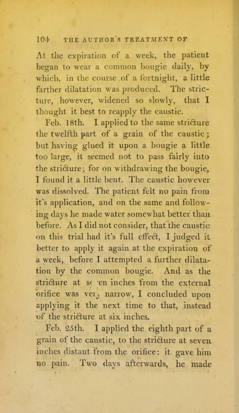 At the expiration of a week, the patient began to wear a common bougie daily, by which, in the course of a fortnight, a little farther dilatation was produced. The stric- ture, however, widened so slowly, that I thought it best to reapply the caustic. Feb. 18th. I applied to the same stri&ure the twelfth part of a grain of the caustic; but having glued it upon a bougie a little too large, it seemed not to pass fairly into the stricture; for on withdrawing the bougie, I found it a little bent. The caustic however was dissolved. The patient felt no pain from it's application, and on the same and follow- ing days he made water somewhat better than before. As I did not consider, that the caustic on this trial had it’s full effect, I judged it better to apply it again at the expiration of a week, before I attempted a further dilata- tion by the common bougie. And as the stricture at S( en inches from the external orifice was veiy narrow, I concluded upon applying it the next time to that, instead cf the stricture at six inches. Feb. 25th. I applied the eighth part of a grain of the caustic, to the stricture at seven inches distant from the orifice: it gave him no pain. Two days afterwards, he made