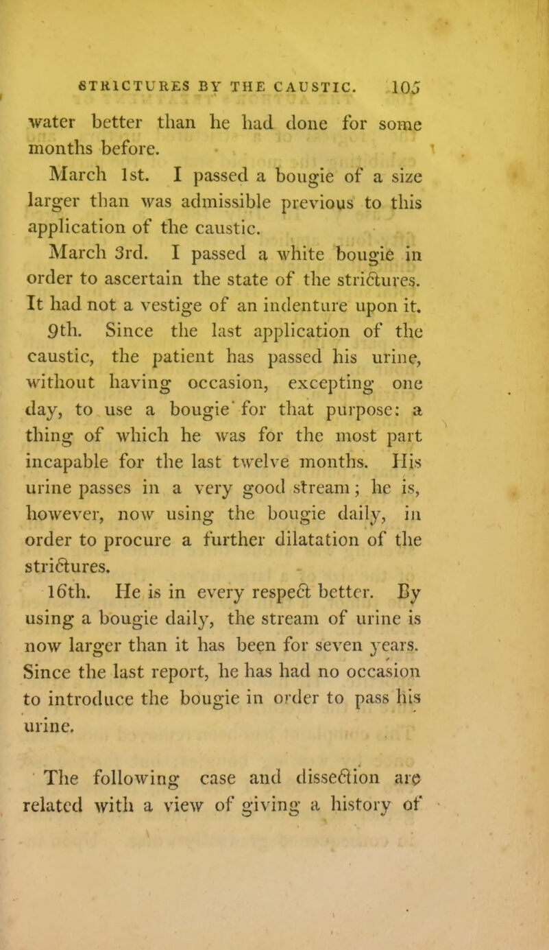water better than he had done for some months before. March 1st. I passed a bougie of a size larger than was admissible previous to this application of the caustic. March 3rd. I passed a white bougie in order to ascertain the state of the strictures. It had not a vestige of an indenture upon it. 9th. Since the last application of the caustic, the patient has passed his urine, without having occasion, excepting one day, to use a bougie’ for that purpose: a thing of which he was for the most part incapable for the last twelve months. His urine passes in a very good stream; he is, however, now using the bougie daily, in order to procure a further dilatation of the strictures. 16th. He is in every respeCt better. By using a bougie daily, the stream of urine is now larger than it has been for seven years. Since the last report, he has had no occasion to introduce the bougie in order to pass his urine. The following case and dissection are related with a view of giving a history of