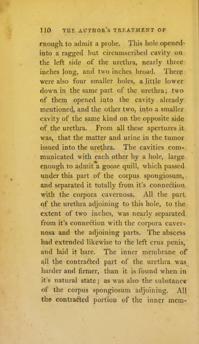enough to admit a probe. This hole opened' into a ragged but circumscribed cavity on the left side of the urethra, nearly three inches long, and two inches broad. Therp were also four smaller holes, a little lower down in the same part of the urethra; two of them opened into the cavity already mentioned, and the other two, into a smaller cavity of the same kind on the opposite side of the urethra. From all these apertures it was, that the matter and urine in the tumor issued into the urethra. The cavities com- municated with each other by a hole, large enough to admit a goose quill, which passed under this part of the corpus spongiosum, and separated it totally from it’s connection with the corpora cavernosa. All the part of the urethra adjoining to this hole, to the extent of two inches, was nearly separated from it’s connedlion with the corpora caver- nosa and the adjoining parts. The abscess had extended likewise to the left crus penis, and laid it bare. The inner membrane of all the contradted part of the urethra was harder and firmer, than it is found when in it s natural state; as was also the substance of the corpus spongiosum adjoining. All the contradted portion of the inner mem-