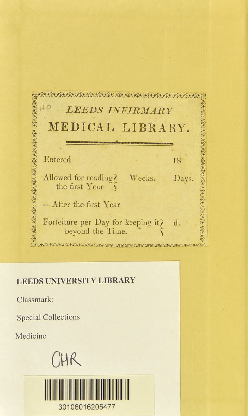 i !> I LEEDS INFIR3IAR Y | I MEDICAL LIBRARY. ^ Entered I Allowed for readinn-j? Weeks. ^ the first Year 3 —After the first Year beyond the Time. 18 I I! Days. I ^ Forfeiture per Day for keeping it? d. I- LEEDS UNIVERSITY LIBRARY Classmark: Special Collections Medicine 30106016205477