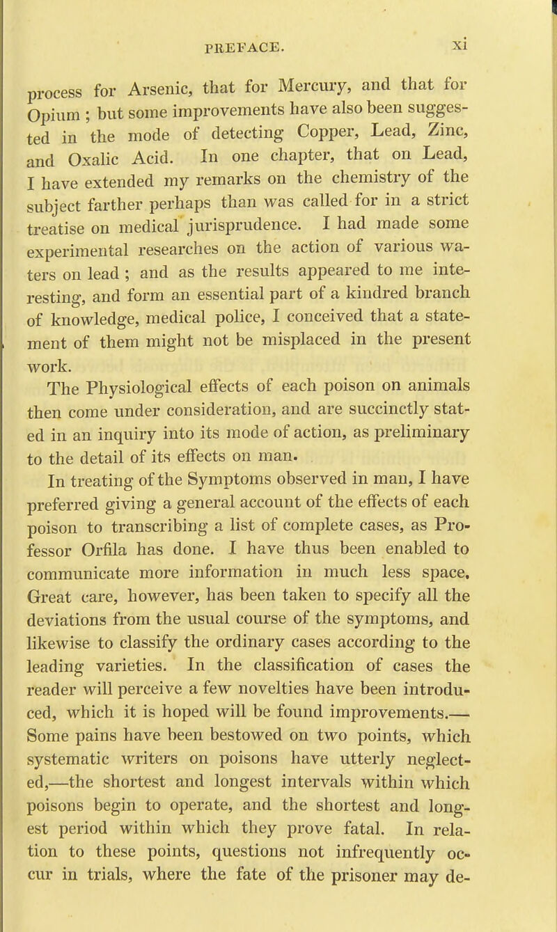 process for Arsenic, that for Mercury, and that for Opium ; but some improvements have also been sugges- ted in the mode of detecting Copper, Lead, Zinc, and Oxalic Acid. In one chapter, that on Lead, I have extended my remarks on the chemistry of the subject farther perhaps than was called for in a strict treatise on medical jurisprudence. I had made some experimental researches on the action of various wa- ters on lead ; and as the results appeared to me inte- resting, and form an essential part of a kindred branch of knowledge, medical police, I conceived that a state- ment of them might not be misplaced in the present work. The Physiological effects of each poison on animals then come under consideration, and are succinctly stat- ed in an inquiry into its mode of action, as preliminary to the detail of its effects on man. In treating of the Symptoms observed in man, I have preferred giving a general account of the effects of each poison to transcribing a list of complete cases, as Pro- fessor Orfila has done. I have thus been enabled to communicate more information in much less space. Great care, however, has been taken to specify aU the deviations from the usual course of the symptoms, and likewise to classify the ordinary cases according to the leading varieties. In the classification of cases the reader will perceive a few novelties have been introdu- ced, which it is hoped will be found improvements.— Some pains have been bestowed on two points, which systematic writers on poisons have utterly neglect- ed,—the shortest and longest intervals within which poisons begin to operate, and the shortest and long- est period within which they prove fatal. In rela- tion to these points, questions not infrequently oc- cur in trials, where the fate of the prisoner may de-