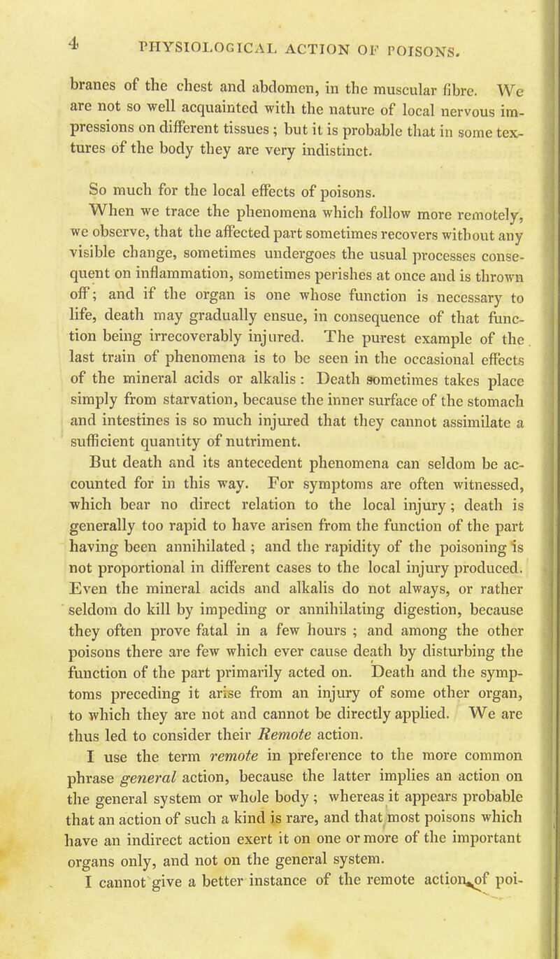 branes of the chest cand abdomen, in the muscular fibre. We are not so well acquainted with the nature of local nervous im- pressions on different tissues ; but it is probable that in some tex- tures of the body they are very indistinct. So much for the local effects of poisons. When we trace the phenomena which follow more remotely, we observe, that the affected part sometimes recovers without any visible change, sometimes undergoes the usual processes conse- quent on inflammation, sometimes perishes at once and is thrown oflF; and if the organ is one whose function is necessary to life, death may gradually ensue, in consequence of that func- tion being irrecoverably injured. The purest example of the last train of phenomena is to be seen in the occasional effects of the minei-al acids or alkalis : Death sometimes takes place simply from starvation, because the inner surface of the stomach and intestines is so much injured that they cannot assimilate a sufficient quantity of nutriment. But death and its antecedent phenomena can seldom be ac- counted for in this way. For symptoms are often witnessed, which bear no direct relation to the local injury; death is generally too rapid to have arisen from the function of the part having been annihilated ; and the rapidity of the poisoning is not proportional in different cases to the local injury produced. Even the mineral acids and alkalis do not always, or rather seldom do kill by impeding or annihilating digestion, because they often prove fatal in a few hours ; and among the other poisons there are few which ever cause death by disturbing the function of the part primarily acted on. Death and the symp- toms preceding it arise from an injury of some other organ, to which they are not and cannot be directly applied. We are thus led to consider their Remote action. I use the term remote in preference to the more common phrase general action, because the latter implies an action on the general system or whole body ; whereas it appears probable that an action of such a kind is rare, and that most poisons which have an indirect action exert it on one or more of the important organs only, and not on the general system. I cannot give a better instance of the remote action^f poi-
