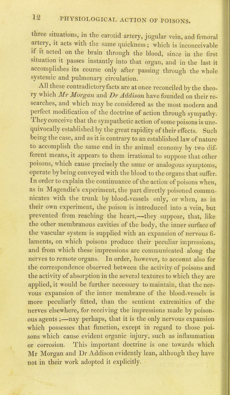 three situations, in the carotid artery, jugular vein, and femoral artery, it acts with tlic same quickness; which is inconceivable ]f it acted on the brain through the blood, since in the first situation it passes instantly into that organ, and in the last it accomplishes its course only after passing through the whole systemic and pulmonary circulation. All these contradictory facts are at once reconciled by the theo- ry which Mr Morgan and Dr Addison have founded on their re- searches, and which may be considered as the most modern and perfect modification of the doctrine of action through sympathy. They conceive that the sympathetic action of some poisons is une- quivocally established by the great rapidity of their effects. Such being the case, and as it is contrary to an estabUshed law of nature to accomplish the same end in the animal economy by two dif- ferent means, it appears to them irrational to suppose that other poisons, which cause precisely the same or analogous symptoms, operate by being conveyed with the blood to the organs that suffer. In order to explain the continuance of the action of poisons when, as in Magendie's experiment, the part directly poisoned commu- nicates with the trunk by blood-vessels only, or when, as in their own experiment, the poison is introduced into a vein, but prevented from reaching the heart,—they suppose, that, like the other membranous cavities of the body, the inner surface of the vascular system is supplied with an expansion of nervous fi- laments, on which poisons produce their peculiar impressions, and from which these impressions are communicated along the nerves to remote organs. In order, however, to account also for the correspondence observed between the activity of poisons and the activity of absorption in the several textures to which they are applied, it would be further necessary to maintain, that the ner- vous expansion of the inner membrane of the blood-vessels is more peculiarly fitted, than the sentient extremities of the nerves elsewhere, for receiving the impressions made by poison- ous agents ;—nay perhaps, that it is the only nervous exj^ansion which possesses that function, except in regard to those poi- sons which cause evident organic injury, such as inflammation or corrosion. This important doctrine is one towards which Mr Morgan and Dr Addison evidently lean, although they have not in their work adopted it explicitly.