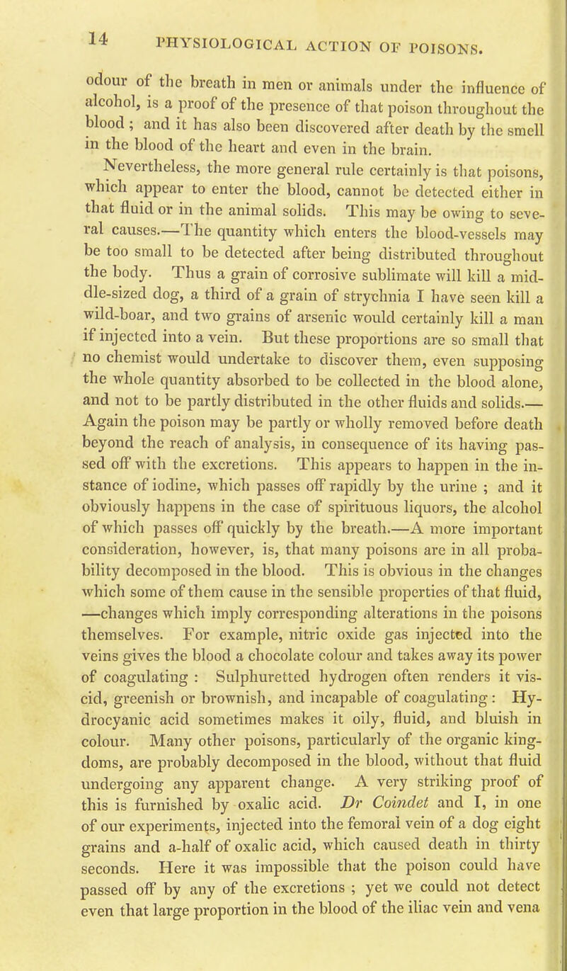 odour of the breath in men or animals under the influence of alcohol, is a proof of the presence of that poison throughout the blood ; and it has also been discovered after death by the smell in the blood of the heart and even in the brain. Nevertheless, the more general rule certainly is that poisons, which appear to enter the blood, cannot be detected either in that fluid or in the animal solids. This may be oving to seve- ral causes.—The quantity which enters the blood-vessels may be too small to be detected after being distributed throughout the body. Thus a grain of corrosive sublimate will kill a mid- dle-sized dog, a third of a grain of strychnia I have seen kill a wild-boar, and two grains of arsenic would certainly kill a man if injected into a vein. But these proportions are so small that no chemist would undertake to discover them, even supposing the whole quantity absorbed to be collected in the blood alone, and not to be partly distributed in the other fluids and solids.— Again the poison may be partly or wholly removed before death beyond the reach of analysis, in consequence of its having pas- sed off' with the excretions. This appears to happen in the in- stance of iodine, which passes off rapidly by the urine ; and it obviously happens in the case of spirituous liquors, the alcohol of which passes off* quickly by the breath.—A more important consideration, however, is, that many poisons are in all proba- bility decomposed in the blood. This is obvious in the changes which some of them cause in the sensible properties of that fluid, —changes which imply corresponding alterations in the poisons themselves. For example, nitric oxide gas injected into the veins gives the blood a chocolate colour and takes away its power of coagulating : Sulphuretted hydrogen often renders it vis- cid, greenish or brownish, and incapable of coagulating: Hy- drocyanic acid sometimes makes it oily, fluid, and bluish in colour. Many other poisons, particularly of the organic king- doms, are probably decomposed in the blood, without that fluid undergoing any apparent change. A very striking proof of this is furnished by oxalic acid. Dr Coindet and I, in one of our experiments, injected into the femoral vein of a dog eight grains and a-half of oxalic acid, which caused death in thirty seconds. Here it was impossible that the poison could have passed off by any of the excretions ; yet we could not detect even that large proportion in the blood of the iliac vein and vena