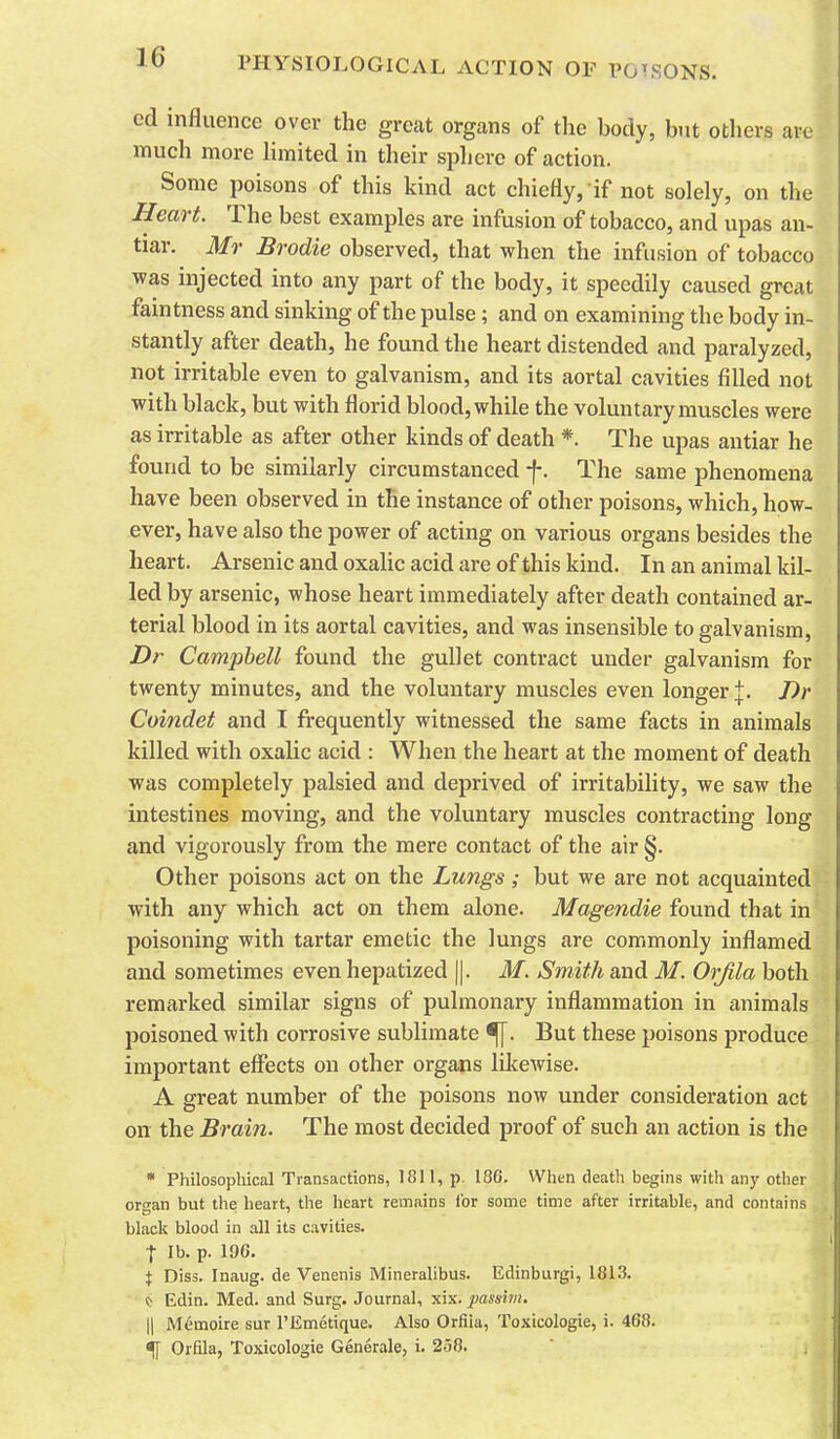 cd influence over the great organs of the body, but others are much more limited in their sphere of action. Some poisons of this kind act chiefly, if not solely, on the Heart. The best examples are infusion of tobacco, and upas an- tiar. Mr Brodie observed, that when the infusion of tobacco was injected into any part of the body, it speedily caused great faintness and sinking of the pulse; and on examining the body in- stantly after death, he found the heart distended and paralyzed, not irritable even to galvanism, and its aortal cavities filled not with black, but with florid blood, while the voluntary muscles were as irritable as after other kinds of death *. The upas antiar he found to be similarly circumstanced f. The same phenomena have been observed in the instance of other poisons, which, how- ever, have also the power of acting on various organs besides the heart. Arsenic and oxalic acid are of this kind. In an animal kil- led by arsenic, whose heart immediately after death contained ar- terial blood in its aortal cavities, and was insensible to galvanism, Dr Campbell found the gullet contract under galvanism for twenty minutes, and the voluntary muscles even longer |. J)r Cuifidet and I frequently witnessed the same facts in animals killed with oxalic acid : When the heart at the moment of death was completely palsied and deprived of irritability, we saw the intestines moving, and the voluntary muscles contracting long and vigorously from the mere contact of the air §. Other poisons act on the Lungs ; but we are not acquainted with any which act on them alone. Magendie found that in poisoning with tartar emetic the lungs are commonly inflamed and sometimes even hepatized ||. M. Smith and M. Orjila both remarked similar signs of pulmonary inflammation in animals poisoned with corrosive sublimate But these poisons produce important effects on other organs likewise. A great number of the poisons now under consideration act on the Brain. The most decided proof of such an action is the * Philosophical Transactions, 1811, p, 186. When death begins with any other organ but the heart, the heart remains for some time after irritable, and contains black blood in all its cavities. I lb. p. 196. X Diss. Inaug. de Venenis Mineralibus. Edinburgi, 181.3. (J Edin. Med. and Surg. Journal, xix. passim. II M^moire sur I'Emetique. Also Orfiia, Toxicologic, i. 468. % Orfiia, Toxicologic Generale, i. 258.