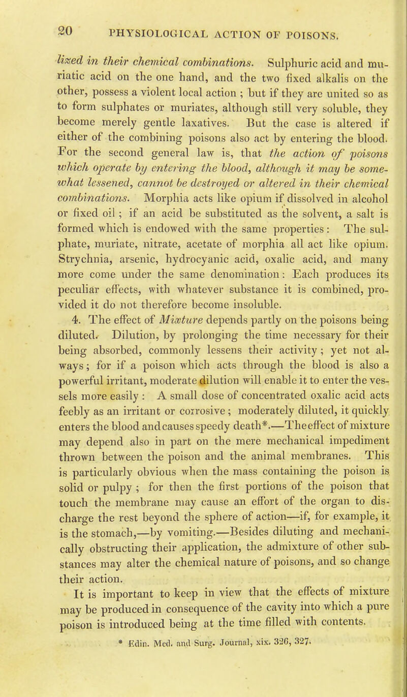 lilted in their cheviical combinations. Sulphuric acid and mu- riatic acid on the one hand, and the two fixed alkalis on the other, possess a violent local action ; but if they are united so as to form sulphates or muriates, although still very soluble, they become merely gentle laxatives. But the case is altered if either of the combining poisons also act by entering the blood. For the second general law is, that the action of poisons which operate by entering the blood, although it may be some- what lessened, cannot be destroyed or altered in their chemical combinations. Morphia acts like opium if dissolved in alcohol or fixed oil; if an acid be substituted as the solvent, a salt is formed which is endowed with the same properties: The sul- phate, muriate, nitrate, acetate of morphia all act like opium. Strychnia, arsenic, hydrocyanic acid, oxalic acid, and many more come under the same denomination: Each produces its peculiar effects, with whatever substance it is combined, pro- vided it do not therefore become insoluble. 4. The effect of Mixture depends partly on the poisons being diluted. Dilution, by prolonging the time necessary for their being absorbed, commonly lessens their activity; yet not al- ways ; for if a poison which acts through the blood is also a powerful irritant, moderate dilution will enable it to enter the ves- sels more easily : A small dose of concentrated oxalic acid acts feebly as an irritant or corrosive; moderately diluted, it quickly enters the blood and causes speedy death*—The effect of mixture may depend also in part on the mere mechanical impediment thrown between the poison and the animal membranes. This is particularly obvious when the mass containing the poison is solid or pulpy ; for then the first portions of the poison that touch the membi-ane may cause an effort of the organ to dis- charge the rest beyond the sphere of action—if, for example, it is the stomach,—by vomiting.—Besides diluting and mechani- cally obstructing their application, the admixture of other sub- stances may alter the chemical nature of poisons, and so change their action. It is important to keep in view that the effects of mixture may be produced in consequence of the cavity into which a pure poison is introduced being at the time filled with contents.