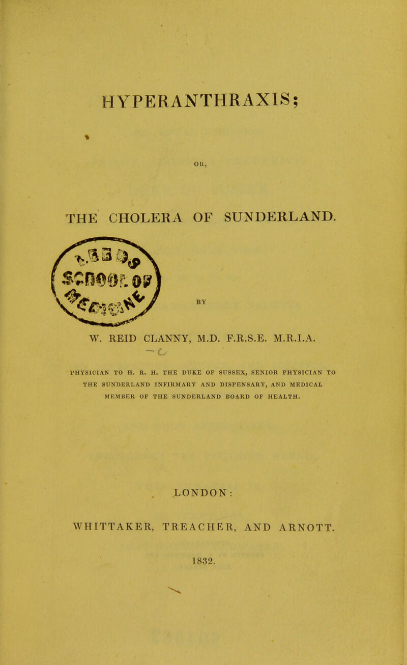 HYPERANTHRAXIS; ou, THE CHOLERA OF SUNDERLAND. BY W. REID CLANNY, M.D. F.R.S.E. M.R.I.A. PHYSICIAN TO H. R. H. THE DUKE OF SUSSEX, SENIOR PHYSICIAN TO THE SUNDERLAND INFIRMARY AND DISPENSARY, AND MEDICAL MEMBER OF THE SUNDERLAND BOARD OF HEALTH. LONDON WHITTAKER, TREACHER, AND ARNOTT. 1832.