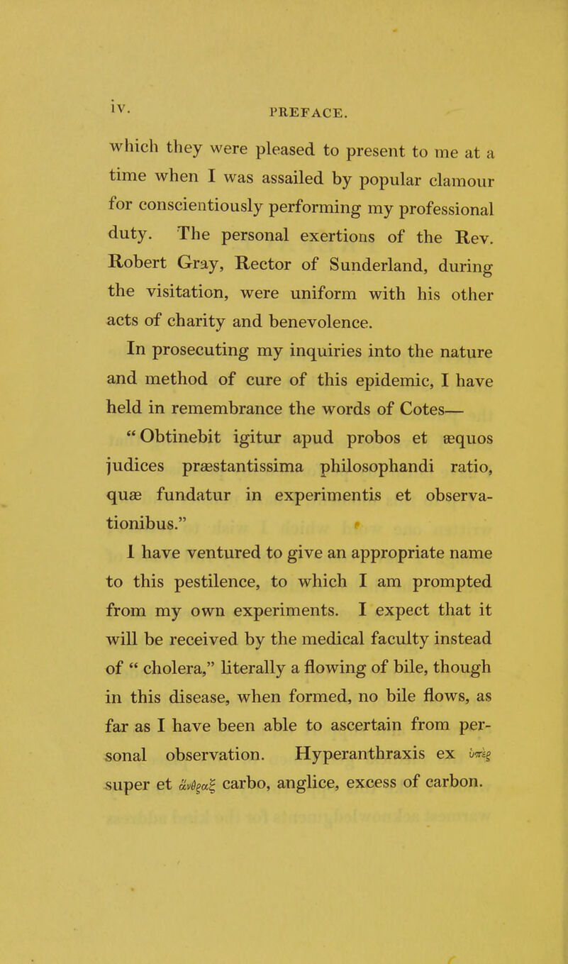 which they were pleased to present to me at a time when I was assailed by popular clamour for conscientiously performing my professional duty. The personal exertions of the Rev. Robert Gray, Rector of Sunderland, during the visitation, were uniform with his other acts of charity and benevolence. In prosecuting my inquiries into the nature and method of cure of this epidemic, I have held in remembrance the words of Cotes— Obtinebit igitur apud probos et asquos judices praestantissima philosophandi ratio, quae fundatur in experimentis et observa- tionibus. f 1 have ventured to give an appropriate name to this pestilence, to which I am prompted from my own experiments. I expect that it will be received by the medical faculty instead of  cholera, literally a flowing of bile, though in this disease, when formed, no bile flows, as far as I have been able to ascertain from per- sonal observation. Hyperanthraxis ex super et av%a^ carbo, anglice, excess of carbon. r