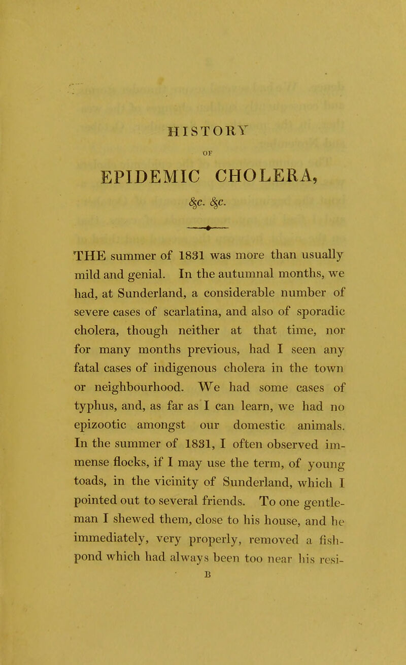 HISTORY OF EPIDEMIC CHOLERA, THE summer of 1831 was more than usually mild and genial. In the autumnal months, we had, at Sunderland, a considerable number of severe cases of scarlatina, and also of sporadic cholera, though neither at that time, nor for many months previous, had I seen any fatal cases of indigenous cholera in the town or neighbourhood. We had some cases of typhus, and, as far as I can learn, we had no epizootic amongst our domestic animals. In the summer of 1831, I often observed im- mense flocks, if I may use the term, of young toads, in the vicinity of Sunderland, which I pointed out to several friends. To one gentle- man I shewed them, close to his house, and he immediately, very properly, removed a fish- pond which had always been too near his resi- B