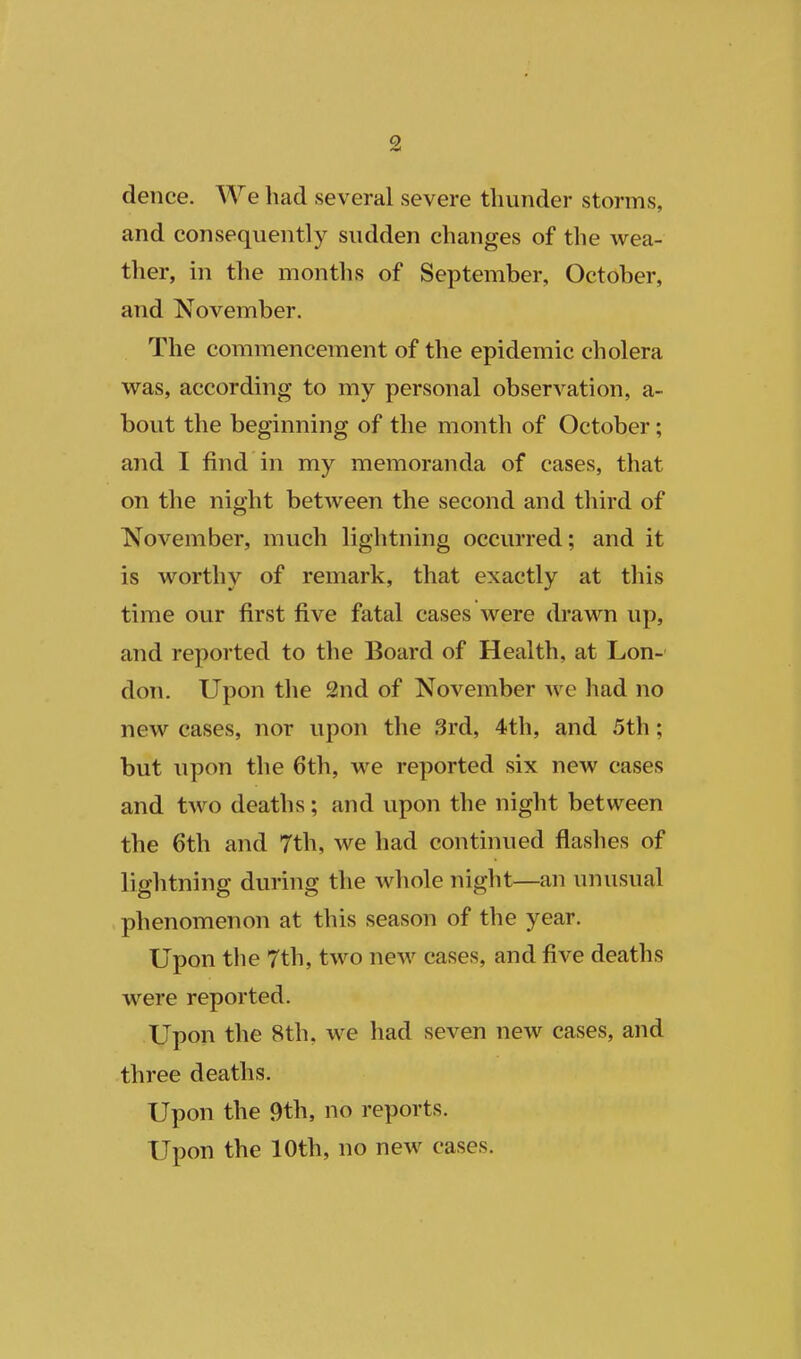 dence. We had several severe thunder storms, and consequently sudden changes of the wea- ther, in the months of September, October, and November. The commencement of the epidemic cholera was, according to my personal observation, a- bout the beginning of the month of October; and I find in my memoranda of cases, that on the night between the second and third of November, much lightning occurred; and it is worthy of remark, that exactly at this time our first five fatal cases were drawn up, and reported to the Board of Health, at Lon- don. Upon the 2nd of November Ave had no new cases, nor upon the 3rd, 4th, and 5th; but upon the 6th, we reported six new cases and two deaths; and upon the night between the 6th and 7th, we had continued flashes of lightning during the whole night—an unusual phenomenon at this season of the year. Upon the 7th, two new cases, and five deaths were reported. Upon the 8th, we had seven new cases, and three deaths. Upon the 9th, no reports. Upon the 10th, no new cases.