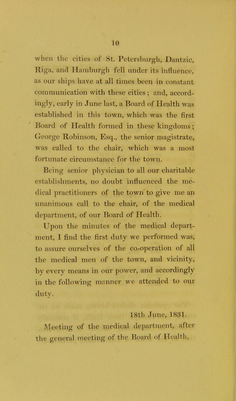 when the cities of St. Petersburgh, Dantzic, Kiga, and Hamburgh fell under its influence, as our ships have at all times been in constant communication with these cities ; and, accord- ingly, early in June last, a Board of Health was established in this town, which was the first Board of Health formed in these kingdoms; George Robinson, Esq., the senior magistrate, was called to the chair, which was a most fortunate circumstance for the town. Being senior physician to all our charitable establishments, no doubt influenced the me- dical practitioners of the town to give me an unanimous call to the chair, of the medical department, of our Board of Health. Upon the minutes of the medical depart- ment, I find the first duty we performed was, to assure ourselves of the co-operation of all the medical men of the town, and vicinity, by every means in our power, and accordingly in the following manner we attended to our duty. 18th June, 1831. IVIeeting of the medical department, after the general meeting of the Board of Health,