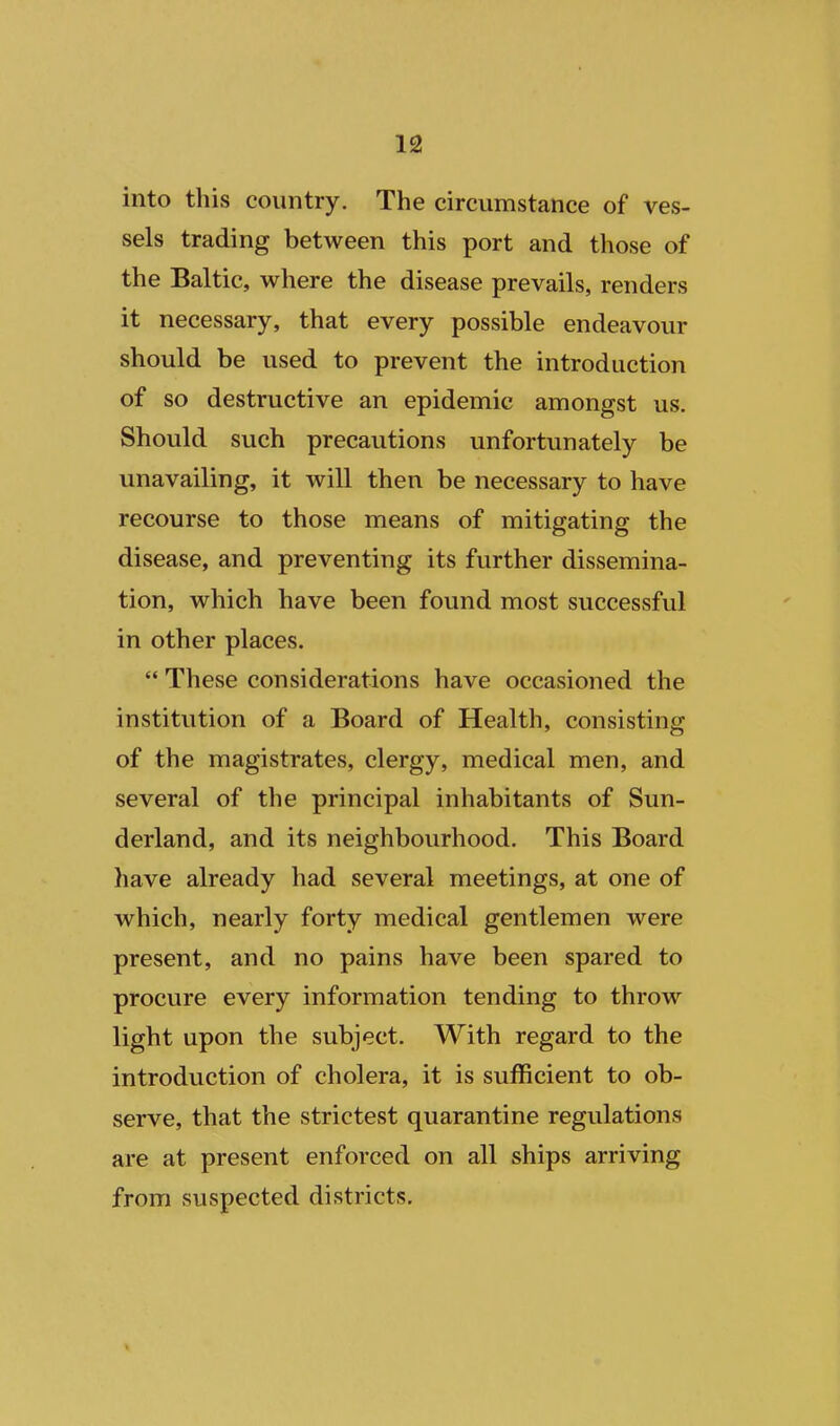 into this country. The circumstance of ves- sels trading between this port and those of the Baltic, where the disease prevails, renders it necessary, that every possible endeavour should be used to prevent the introduction of so destructive an epidemic amongst us. Should such precautions unfortunately be unavailing, it will then be necessary to have recourse to those means of mitigating the disease, and preventing its further dissemina- tion, which have been found most successful in other places.  These considerations have occasioned the institution of a Board of Health, consisting of the magistrates, clergy, medical men, and several of the principal inhabitants of Sun- derland, and its neighbourhood. This Board have already had several meetings, at one of which, nearly forty medical gentlemen were present, and no pains have been spared to procure every information tending to throw light upon the subject. With regard to the introduction of cholera, it is sufficient to ob- serve, that the strictest quarantine regulations are at present enforced on all ships arriving from suspected districts.