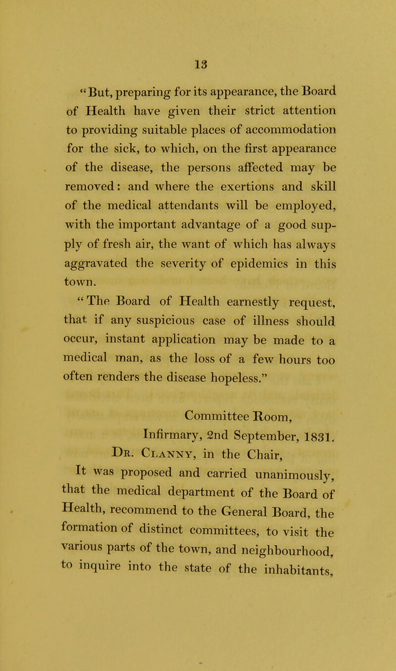 But, preparing for its appearance, the Board of Health have given their strict attention to providing suitable places of accommodation for the sick, to which, on the first appearance of the disease, the persons affected may be removed: and where the exertions and skill of the medical attendants will be employed, with the important advantage of a good sup- ply of fresh air, the want of which has always aggravated the severity of epidemics in this town. The Board of Health earnestly request, that if any suspicious case of illness should occur, instant application may be made to a medical man, as the loss of a few hours too often renders the disease hopeless. Committee Room, Infirmary, 2nd September, 1831, De. Clanny, in the Chair, It was proposed and carried unanimously, that the medical department of the Board of Health, recommend to the General Board, the formation of distinct committees, to visit the various parts of the town, and neighbourhood, to inquire into the state of the inhabitants.