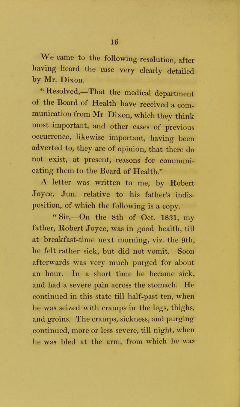 We came to the following resolution, after having heard the case very clearly detailed by Mr. Dixon. Resolved,—That the medical department of the Board of Health have received a com- munication from Mr Dixon, which they think most important, and other cases of previous occurrence, likewise important, having been adverted to, they are of opinion, that there do not exist, at present, reasons for communi- cating them to the Board of Health. A letter was written to me, by Robert Joyce, Jun. relative to his father's indis- position, of which the following is a copy. Sir,—On the 8th of Oct. 1831, my father, Robert Joyce, was in good health, till at breakfast-time next morning, viz. the 9th, he felt rather sick, but did not vomit. Soon afterwards was very much purged for about an hour. In a short time he became sick, and had a severe pain across the stomach. He continued in this state till half-past ten, when lie was seized with cramps in the legs, thighs, and groins. The cramps, sickness, and purging continued, more or less severe, till night, when he was bled at the arm, from which he was