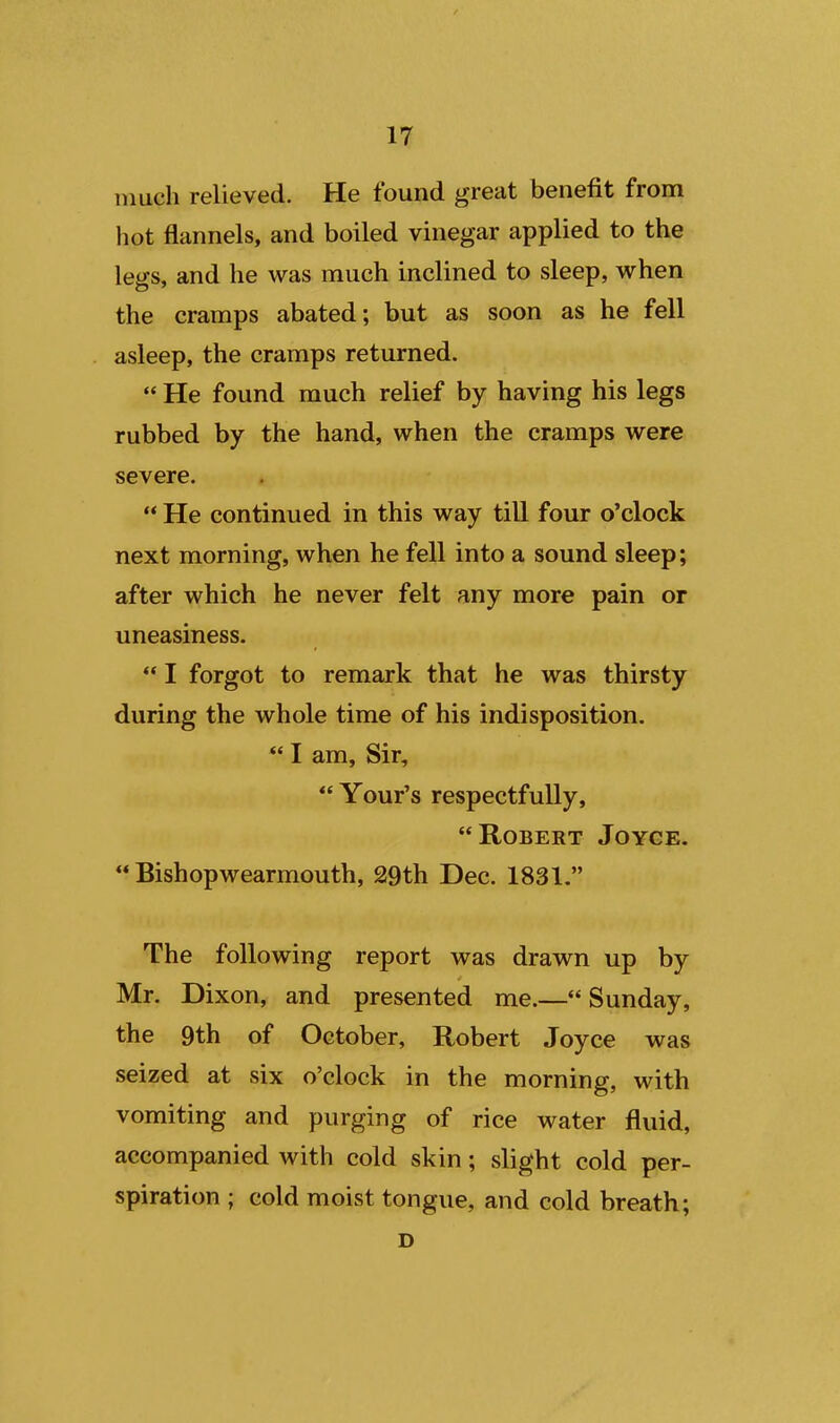 much relieved. He found great benefit from hot flannels, and boiled vinegar applied to the legs, and he was much inclined to sleep, when the cramps abated; but as soon as he fell asleep, the cramps returned.  He found much relief by having his legs rubbed by the hand, when the cramps were severe.  He continued in this way till four o'clock next morning, when he fell into a sound sleep; after which he never felt any more pain or uneasiness. *' I forgot to remark that he was thirsty during the whole time of his indisposition.  I am. Sir, *' Your's respectfully, Robert Joyce.  Bishopwearmouth, 29th Dec. 1831. The following report was drawn up by Mr. Dixon, and presented me.—Sunday, the 9th of October, Robert Joyce was seized at six o'clock in the morning, with vomiting and purging of rice water fluid, accompanied with cold skin; slight cold per- spiration ; cold moist tongue, and cold breath; D