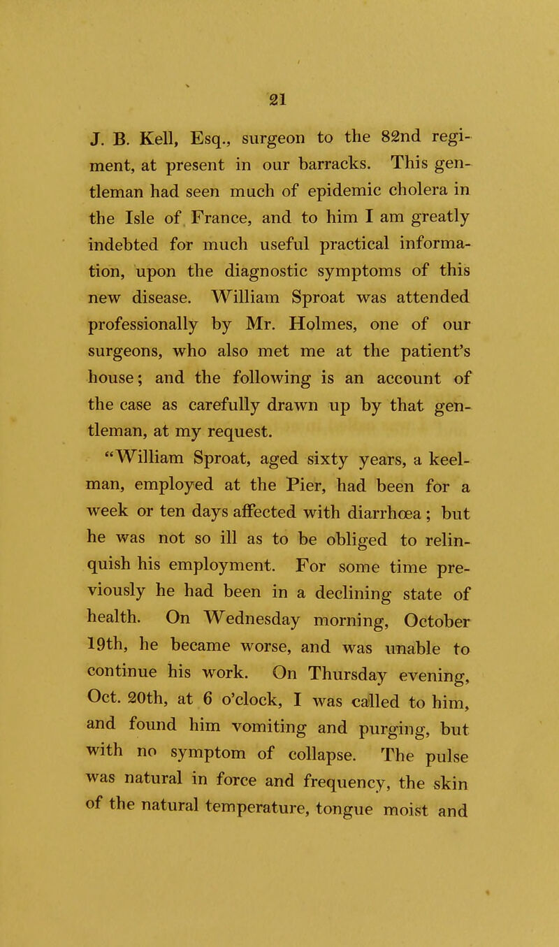 J. B. Kell, Esq., surgeon to the 82nd regi- ment, at present in our barracks. This gen- tleman had seen much of epidemic cholera in the Isle of France, and to him I am greatly indebted for much useful practical informa- tion, upon the diagnostic symptoms of this new disease. William Sproat was attended professionally by Mr. Holmes, one of our surgeons, who also met me at the patient's house; and the following is an account of the case as carefully drawn up by that gen- tleman, at my request. William Sproat, aged sixty years, a keel- man, employed at the Pier, had been for a week or ten days affected with diarrhoea ; but he was not so ill as to be obliged to relin- quish his employment. For some time pre- viously he had been in a declining state of health. On Wednesday morning, October 19th, he became worse, and was unable to continue his work. On Thursday evening, Oct. 20th, at 6 o'clock, I was called to him, and found him vomiting and purging, but with no symptom of collapse. The pulse was natural in force and frequency, the skin of the natural temperature, tongue moist and