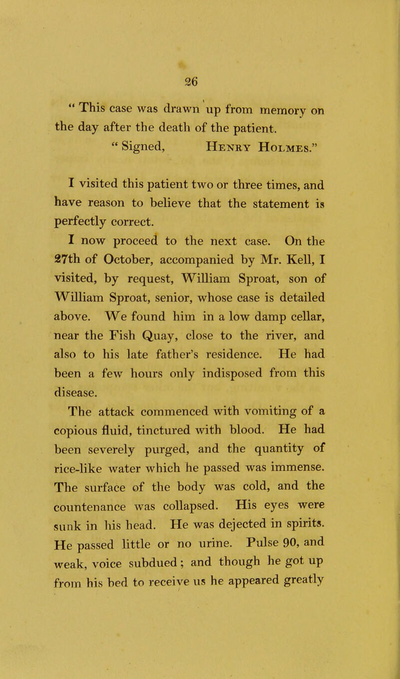  This case was drawn up from memory on the day after the death of the patient.  Signed, Henry Holmes. I visited this patient two or three times, and have reason to believe that the statement is perfectly correct. I now proceed to the next case. On the 27th of October, accompanied by Mr. Kell, I visited, by request, William Sproat, son of William Sproat, senior, whose case is detailed above. We found him in a low damp cellar, near the Fish Quay, close to the river, and also to his late father's residence. He had been a few hours only indisposed from this disease. The attack commenced with vomiting of a copious fluid, tinctured with blood. He had been severely purged, and the quantity of rice-like water which he passed was immense. The surface of the body was cold, and the countenance was collapsed. His eyes were sunk in his head. He was dejected in spirits. He passed little or no urine. Pulse 90, and weak, voice subdued; and though he got up from his bed to receive us he appeared greatly