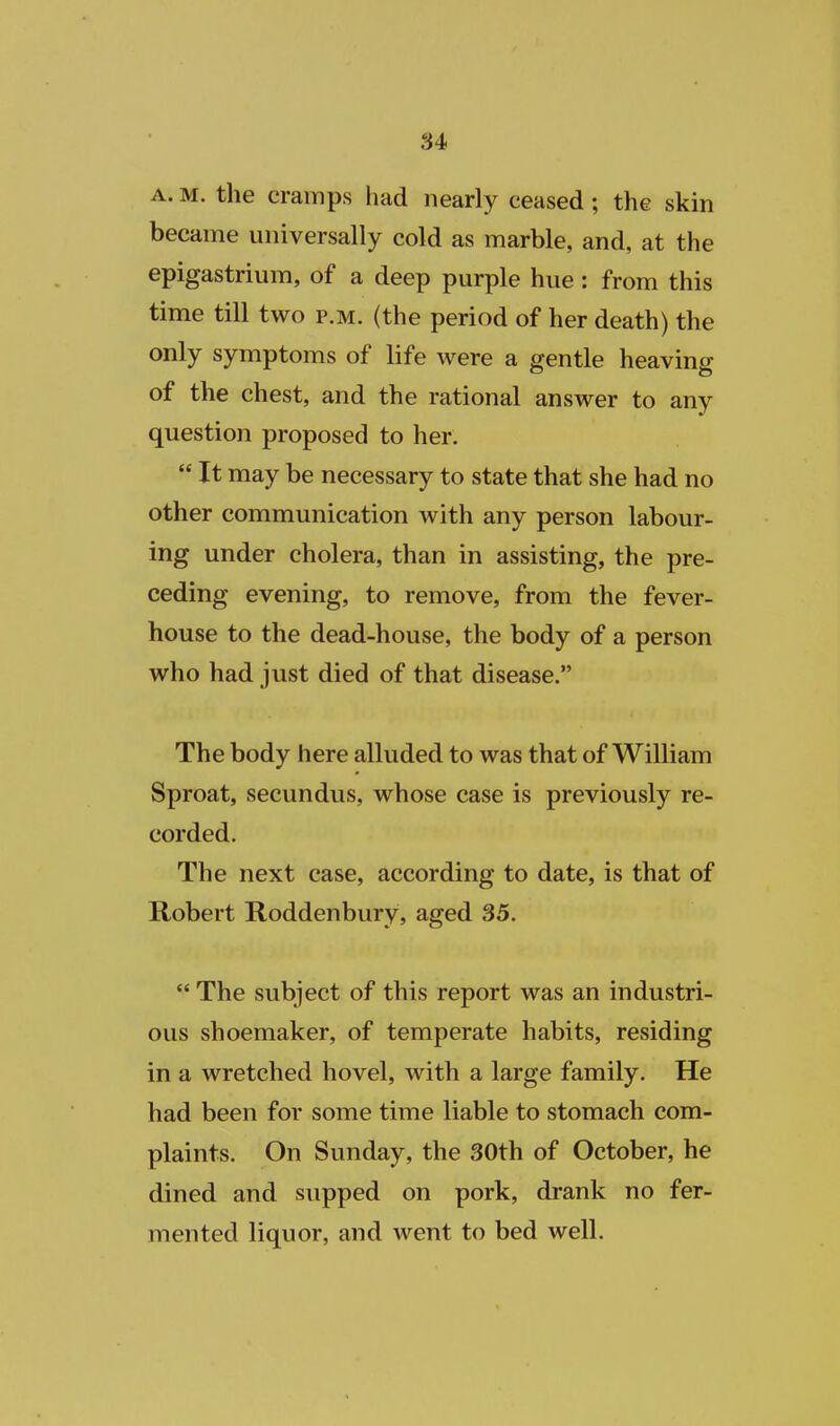 A. M. the cramps had nearly ceased; the skin became universally cold as marble, and, at the epigastrium, of a deep purple hue: from this time till two p.m. (the period of her death) the only symptoms of life were a gentle heaving of the chest, and the rational answer to any question proposed to her.  It may be necessary to state that she had no other communication with any person labour- ing under cholera, than in assisting, the pre- ceding evening, to remove, from the fever- house to the dead-house, the body of a person who had just died of that disease. The body here alluded to was that of William Sproat, secundus, whose case is previously re- corded. The next case, according to date, is that of Robert Roddenbury, aged 35.  The subject of this report was an industri- ous shoemaker, of temperate habits, residing in a wretched hovel, with a large family. He had been for some time liable to stomach com- plaints. On Sunday, the 30th of October, he dined and supped on pork, drank no fer- mented liquor, and went to bed well.