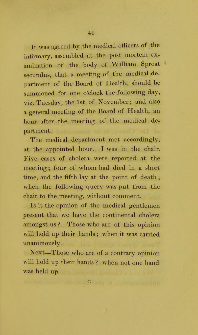 It was agreed by the medical oflicers of the infirmary, assembled at the post mortem ex- amination of the body of William Sproat * secundus, that a meeting of the medical de- partment of the Board of Health, should be summoned for one o'clock the following day, viz. Tuesday, the 1st of November; and also a general meeting of the Board of Health, an hour after the meeting of the medical de- partment. The medical department met accordingly, at the appointed hour. I was in the chair. Five cases of cholera were reported at the meeting; four of whom had died in a short time, and the fifth lay at the point of death ; when the following query was put from the chair to the meeting, without comment. Is it the opinion of the medical gentlemen present that we have the continental cholera amongst us ? Those who are of this opinion will hold up their hands ; when it was carried unanimously. Next—Those who are of a contrary opinion will hold up their hands ? when not one hand was held up.