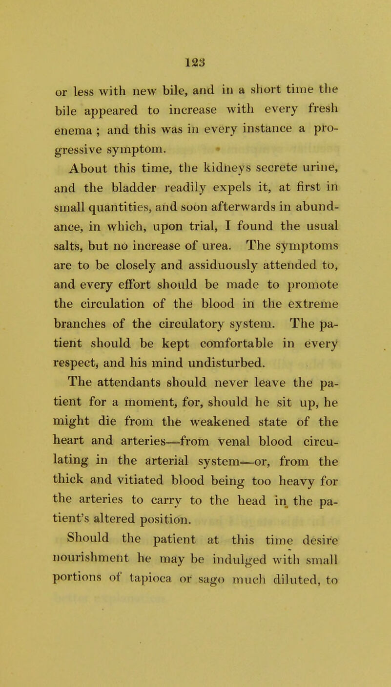 or less with new bile, and in a short time the bile appeared to increase with every fresh enema ; and this was in every instance a pro- gressive symptom. About this time, the kidneys secrete urine, and the bladder readily expels it, at first in small quantities, and soon afterwards in abund- ance, in which, upon trial, I found the usual salts, but no increase of urea. The symptoms are to be closely and assiduously attended to, and every effort should be made to promote the circulation of the blood in the extreme branches of the circulatory system. The pa- tient should be kept comfortable in every respect, and his mind undisturbed. The attendants should never leave the pa- tient for a moment, for, should he sit up, he might die from the weakened state of the heart and arteries—from venal blood circu- lating in the arterial system—or, from the thick and vitiated blood being too heavy for the arteries to carry to the head in the pa- tient's altered position. Should the patient at this time desire nourishment he may be indulged with small portions of tapioca or sago much diluted, to