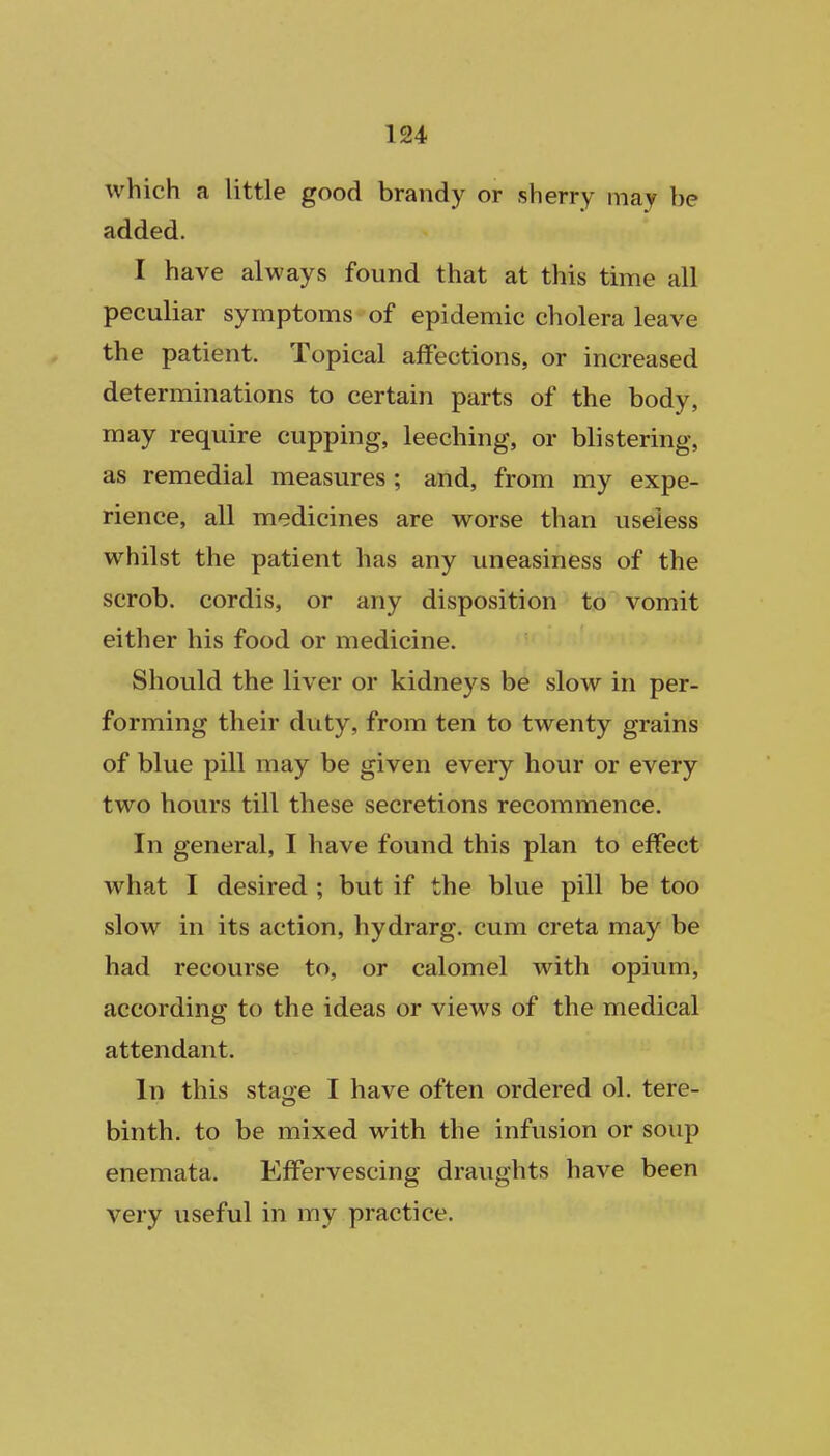 which a little good brandy or sherry may be added. I have always found that at this time all peculiar symptoms of epidemic cholera leave the patient. Topical affections, or increased determinations to certain parts of the body, may require cupping, leeching, or blistering, as remedial measures ; and, from my expe- rience, all medicines are worse than useless whilst the patient has any uneasiness of the scrob. cordis, or any disposition to vomit either his food or medicine. Should the liver or kidneys be slow in per- forming their duty, from ten to twenty grains of blue pill may be given every hour or every two hours till these secretions recommence. In general, I have found this plan to effect what I desired ; but if the blue pill be too slow in its action, hydrarg. cum creta may be had recourse to, or calomel with opium, according to the ideas or views of the medical attendant. In this stage I have often ordered ol. tere- binth, to be mixed with the infusion or soup enemata. Effervescing draughts have been very useful in my practice.